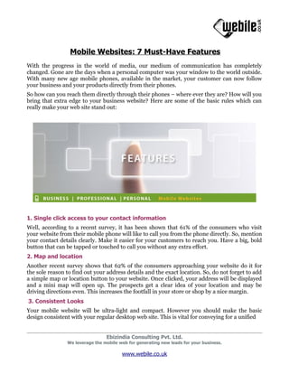 Mobile Websites: 7 Must-Have Features
With the progress in the world of media, our medium of communication has completely
changed. Gone are the days when a personal computer was your window to the world outside.
With many new age mobile phones, available in the market, your customer can now follow
your business and your products directly from their phones.
So how can you reach them directly through their phones – where ever they are? How will you
bring that extra edge to your business website? Here are some of the basic rules which can
really make your web site stand out:




1. Single click access to your contact information
Well, according to a recent survey, it has been shown that 61% of the consumers who visit
your website from their mobile phone will like to call you from the phone directly. So, mention
your contact details clearly. Make it easier for your customers to reach you. Have a big, bold
button that can be tapped or touched to call you without any extra effort.
2. Map and location
Another recent survey shows that 62% of the consumers approaching your website do it for
the sole reason to find out your address details and the exact location. So, do not forget to add
a simple map or location button to your website. Once clicked, your address will be displayed
and a mini map will open up. The prospects get a clear idea of your location and may be
driving directions even. This increases the footfall in your store or shop by a nice margin.
3. Consistent Looks
Your mobile website will be ultra-light and compact. However you should make the basic
design consistent with your regular desktop web site. This is vital for conveying for a unified


                                 Ebizindia Consulting Pvt. Ltd.
                We leverage the mobile web for generating new leads for your business.

                                        www.webile.co.uk
 