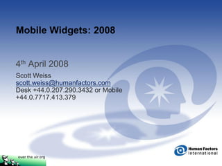 Mobile Widgets: 2008


4th April 2008
Scott Weiss
scott.weiss@humanfactors.com
Desk +44.0.207.290.3432 or Mobile
+44.0.7717.413.379
 