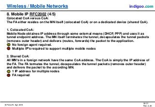 © Peter R. Egli 2015
30/31
Rev. 4.40
Wireless / Mobile Networks indigoo.com
8. Mobile IP RFC2002 (4/5)
Colocated CoA versus CoA:
The FA either resides on the MN itself (colocated CoA) or on a dedicated device (shared CoA).
1. Colocated CoA:
Mobile Node obtaines IP address through some external means (DHCP, PPP) and uses it as
tunnel endpoint address. The MN itself terminates the tunnel, decapsulates the tunnel packets
(removes outer header) and delivers (routes, forwards) the packet to the application.
No foreign agent required.
Multiple IP‘s required to support multiple mobile nodes
2. Shared CoA:
All MN‘s in a foreign network have the same CoA address. The CoA is simply the IP address of
the FA. The FA termates the tunnel, decapsulates the tunnel packets (removes outer header)
and delivers the packet to the according MN.
1 IP address for multiple nodes
FA required
 