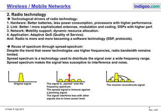 © Peter R. Egli 2015
6/31
Rev. 4.40
Wireless / Mobile Networks indigoo.com
1. Wireless technologies overview (4/5)
Name Standard F-Spectrum Data rate Range Power cons. Applications / comments
Wireless-M-
Bus
EN13757-4,
EN13757-3 868MHz 16.4KBit/s 15m-25m Low Wireless electrical pow er meter connectivity. Wireless version of M-Bus.
io-homecontrol io-homecontrol 868MHz N/A N/A Low Home automation (light, roller shutter etc.)
Z-Wave
Z-Wave
Alliance
908.42Mhz
(US)
868MHz (Eu)
9.6KBit/s -
100KBit/s 100m
Low (by
design)
Home appliances, sensors. Designed for robustness (crow ded frequency bands).
MAC and PHY layers standardized by ITU-T (G.9959).
NanoNet Proprietary 2.45GHz ISM N/A N/A N/A w w w .nanotron.com
enOcean
ISO/IEC
14543-3-10
315MHz (US),
868MHz,
902MHz 120KBit/s N/A
None (energy
harvesting) No pow er sensors (energy harvesting).
DASH7
ISO/IEC 18000-
7 433MHz 200 kbit/s 1000m Low RFID technology for w orldw ide conformance and interoperability.
Wireless HART IEC EN 62591 2.4GHz 250 kbits/s
30m (indoor)
100m (outdoor) See 802.15.4 Based on IEEE 802.15.4 MAC
SigFox
ETSI GS LTN
003
868MHz (Eu)
902MHz (US) 10b/s to 1kb/s Up to 40km Very low
LPWAN: Wireless technology for IoT sensor netw orks (alternative to costly 3G, 4G
netw orks).
LoRaWAN Proprietary 868MHz 10b/s to 10kb/s Up to 40km Very low
LPWAN: Wireless technology for IoT sensor netw orks (alternative to costly 3G, 4G
netw orks).
Weightless-W Proprietary
54MHZ -
862MHz
(TVWS) N/A Long range High TV Whitespace technology (TVWS).
Weightless-N Proprietary
868MHz (Eu)
900MHz (US) 10b/s to 10kb/s Up to 40km Very low
LPWAN: Wireless technology for IoT sensor netw orks (alternative to costly 3G, 4G
netw orks) developed from Weightless-W to better suit requirements of IoT.
RPMA Proprietary 2.4GHz ISM N/A <30km Very low LPWAN technology by OnRamp Wireless.
 