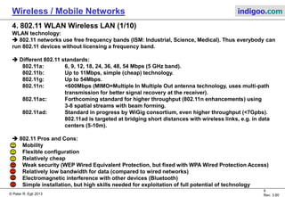 © Peter R. Egli 2015
9/31
Rev. 4.40
Wireless / Mobile Networks indigoo.com
3. Radio technology problems (1/2)
Radio networks differ from wired networks in a number of aspects. Wireless protocols on
layer 1 (physical) and 2 (data link) have to be augmented with the necessary functions to
address these issues.
1. Hidden station problem:
A wireless station STA3 does not „hear“ STA1 (hidden station). Both STA1 and STA3 may start
sending at the same time thus causing contention at STA2.
2. Eavesdropping:
Wireless networks are inherently open to eavesdropping. This means that wireless networks
need protection (strong encryption) right from the start.
3. Reliability of wireless connections:
Wireless networks suffer from interference, reflections, dropouts etc. Thus wireless
connections are less reliable. New (wireless) routing protocols can be used to provide
multipath routing for better reliability.
STA3STA1 STA2
 