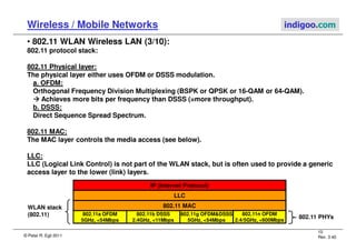 © Peter R. Egli 2011
10
Rev. 3.40
Wireless / Mobile Networks indigoo.com
• 802.11 WLAN Wireless LAN (3/10):
802.11 protocol stack:
802.11 Physical layer:
The physical layer either uses OFDM or DSSS modulation.
a. OFDM:
Orthogonal Frequency Division Multiplexing (BSPK or QPSK or 16-QAM or 64-QAM).



 Achieves more bits per frequency than DSSS (=more throughput).
b. DSSS:
Direct Sequence Spread Spectrum.
802.11 MAC:
The MAC layer controls the media access (see below).
LLC:
LLC (Logical Link Control) is not part of the WLAN stack, but is often used to provide a generic
access layer to the lower (link) layers.
802.11 MAC
802.11a OFDM
5GHz, 54Mbps
IP (Internet Protocol)
802.11b DSSS
2.4GHz, 11Mbps
802.11g OFDMDSSS
5GHz, 54Mbps
802.11 PHYs
LLC
WLAN stack
(802.11) 802.11n OFDM
2.4/5GHz, 600Mbps
 