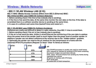 © Peter R. Egli 2011
15
Rev. 3.40
Wireless / Mobile Networks indigoo.com
• 802.11 WLAN Wireless LAN (8/10):
802.11 MAC (Media Access Control) differs from 802.3 (Ethernet) MAC:
802.3 Ethernet MAC uses CSMA/CD Collision Detection:
1. Before sending check if the line is free (nobody else is sending).
2. If the line is free send the data. At the same time monitor the own data on the line. If the data is
scrambled there is a collision (another device is sending at the same time).
3. In case of a collision wait some time (backoff time) and restart at 1.
802.11 WLAN MAC uses CSMA/CA Collision Avoidance:
Collisions are costly and difficult to detect in radio networks, thus 802.11 tries to avoid them.
1. Before sending check if the air is free (nobody else is sending).
2. If the air is free send the data. Unlike in wired Ethernet the monitoring of the own data is useless
since the power level of the sender itself is much higher than the power level of another sender. In
addition a sender can not detect collisions at the receiver due to the “hidden station” problem.
3. Optionally the sender can reserve the air medium for the transmission of a frame with the
(optional) RTS/CTS procedure (Request To Send / Clear To Send) as follows:
STA1
AP
STA2
RTS
CTS
Data
ACK
The CTS/RTS procedure is usually only used for small frames.
STA1 requests air interface by sending an RTS frame containing
the amount of data to be sent (time interval).
STA2 „hears“ RTS and refrains from sending any frames during
requested time interval.
AP grants air interface with CTS frame.
STA1 sends data.
AP sends ACK to finish transaction.
 