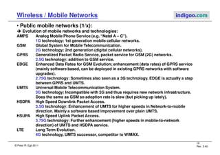 © Peter R. Egli 2011
18
Rev. 3.40
Wireless / Mobile Networks indigoo.com
• Public mobile networks (1/x):
 Evolution of mobile networks and technologies:
AMPS Analog Mobile Phone Service (e.g. “Natel A – C”).
1G technology: 1st generation mobile cellular networks.
GSM Global System for Mobile Telecommunication.
2G technology: 2nd generation (digital cellular networks).
GPRS Generalized Packet Radio Service, packet service for GSM (2G) networks.
2.5G technology: addition to GSM service.
EDGE Enhanced Data Rates for GSM Evolution; enhancement (data rates) of GPRS service
(mainly software based, can be deployed in existing GPRS networks with software
upgrades).
2.75G technology: Sometimes also seen as a 3G technology. EDGE is actually a step
between GPRS and UMTS.
UMTS Universal Mobile Telecommunication System.
3G technology: Incompatible with 2G and thus requires new network infrastructure.
Does the same as GSM so adoption rate is slow (but picking up lately).
HSDPA High Speed Downlink Packet Access.
3.5G technology: Enhancement of UMTS for higher speeds in Network-to-mobile
direction. Mainly a software based improvement over plain UMTS.
HSUPA High Speed Uplink Packet Access.
3.75G technology: Further enhancement (higher speeds in mobile-to-network
direction) of UMTS and HSDPA service.
LTE Long Term Evolution.
4G technology, UMTS successor, competitor to WiMAX.
 