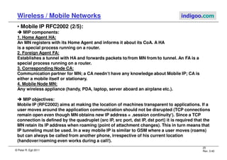 © Peter R. Egli 2011
25
Rev. 3.40
Wireless / Mobile Networks indigoo.com
• Mobile IP RFC2002 (2/5):



 MIP components:
1. Home Agent HA:
An MN registers with its Home Agent and informs it about its CoA. A HA
is a special process running on a router.
2. Foreign Agent FA:
Establishes a tunnel with HA and forwards packets to/from MN from/to tunnel. An FA is a
special process running on a router.
3. Corresponding Node CA:
Communication partner for MN; a CA needn‘t have any knowledge about Mobile IP; CA is
either a mobile itself or stationary.
4. Mobile Node MN:
Any wireless appliance (handy, PDA, laptop, server aboard an airplane etc.).
 MIP objectives:
Mobile IP (RFC2002) aims at making the location of machines transparent to applications. If a
user moves around the application communication should not be disrupted (TCP connections
remain open even though MN obtains new IP address = ‚session continuity‘). Since a TCP
connection is defined by the quadruplet {src IP, src port, dst IP, dst port} it is required that the
MN retain its IP address when roaming (point of attachment changes). This in turn means that
IP tunneling must be used. In a way mobile IP is similar to GSM where a user moves (roams)
but can always be called from another phone, irrespective of his current location
(handover/roaming even works during a call!).
 