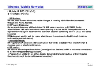 © Peter R. Egli 2011
26
Rev. 3.40
Wireless / Mobile Networks indigoo.com
• Mobile IP RFC2002 (3/5):



 How Mobile IP works:
1. MN Address:
MN has fixed Home Address that never changes. A roaming MN is identified/addressed
through this Home Address.
2. MIP Agent Discovery:
During agent discovery MN finds HA or FA. MIP uses extensions to RFC1256 Router
Advertisments. HA and FA advertise their capability to act as HA/FA through broadcasts at
regular intervals (agent advertisments every few seconds containing a list of CoAs, also called
beacons).
If NN does not want to wait for router advertisment it can request a CoA through broad- or
multicast (agent solicitation).
3. MIP Registration:
MN registers CoA (endpoint address of tunnel that will be initiated by HA) with HA when it
changes point of attachment (roams).
4. HA routing:
HA adjusts its routing table to deliver (tunnel) packets destined to MN to make the connections
to the MN transparent for applications.
4. Packets from MN to CN are either directly delivered (triangular routing) or the FA routes
them back through the tunnel (‘reverse tunneling’).
 