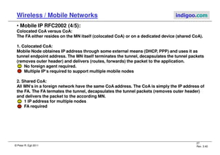 © Peter R. Egli 2011
27
Rev. 3.40
Wireless / Mobile Networks indigoo.com
• Mobile IP RFC2002 (4/5):
Colocated CoA versus CoA:
The FA either resides on the MN itself (colocated CoA) or on a dedicated device (shared CoA).
1. Colocated CoA:
Mobile Node obtaines IP address through some external means (DHCP, PPP) and uses it as
tunnel endpoint address. The MN itself terminates the tunnel, decapsulates the tunnel packets
(removes outer header) and delivers (routes, forwards) the packet to the application.
No foreign agent required.
Multiple IP‘s required to support multiple mobile nodes
2. Shared CoA:
All MN‘s in a foreign network have the same CoA address. The CoA is simply the IP address of
the FA. The FA termates the tunnel, decapsulates the tunnel packets (removes outer header)
and delivers the packet to the according MN.
1 IP address for multiple nodes
FA required
 