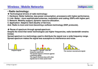© Peter R. Egli 2011
5
Rev. 3.40
Wireless / Mobile Networks indigoo.com
• Radio technology:



 Technological drivers of radio technology:
1. Hardware: Better batteries, less power consumption, processors with higher performance.
2. Link: Better / more sophisticated antennas, modulation and coding; DSPs with higher perf.
3. Network: Mobility support; dynamic resource allocation.
4. Application: Adaptive QoS (Quality of Service).
And: Radio is more and more becoming a software technology (DSP, protocols).



 Reuse of spectrum through spread-spectrum:
Despite the trend that newer technologies use higher frequencies, radio bandwidth remains
limited.
Spread spectrum is a technology used to distribute the signal over a wide frequency range.
Spread spectrum makes the signal less susceptive to interference and noise.
Original signal The signal is „spread“ over the
frequency spectrum.
The spread signal is immune against
a jamming signal.
The signal interferes less with other
signals due to lower power level.
The receiver reconstructs signal.
 