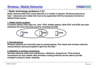 © Peter R. Egli 2011
6
Rev. 3.40
Wireless / Mobile Networks indigoo.com
• Radio technology problems (1/2):
Radio networks differ from wired networks in a number of aspects. Wireless protocols on
layer 1 (physical) and 2 (data link) have to be augmented with the necessary functions to
address these issues.
1. Hidden station problem:
A wireless station STA3 does not „hear“ STA1 (hidden station). Both STA1 and STA3 may start
sending at the same time thus causing contention at STA2.
2. Eavesdropping:
Wireless networks are inherently open to eavesdropping. This means that wireless networks
need protection (strong encryption) right from the start.
3. Reliability of wireless connections:
Wireless networks suffer from interference, reflections, dropouts etc. Thus wireless
connections are less reliable. New (wireless) routing protocols can be used to provide
multipath routing for better reliability.
STA3
STA1 STA2
 