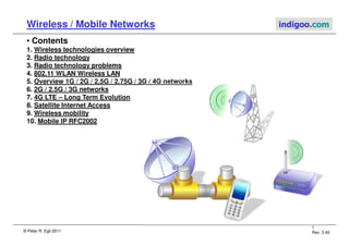 © Peter R. Egli 2011
1
Rev. 3.40
Wireless / Mobile Networks indigoo.com
• Contents
1. Wireless technologies overview
2. Radio technology
3. Radio technology problems
4. 802.11 WLAN Wireless LAN
5. Overview 1G / 2G / 2.5G / 2.75G / 3G / 4G networks
6. 2G / 2.5G / 3G networks
7. 4G LTE – Long Term Evolution
8. Satellite Internet Access
9. Wireless mobility
10. Mobile IP RFC2002
 