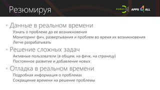 Резюмируя
 Данные в реальном времени
 Узнать о проблеме до ее возникновения
 Мониторинг фич, развертывания и проблем во время их возникновения
 Легче разрабатывать
 Решение сложных задач
 Активные пользователи (в общем, на фичк, на страницу)
 Постоянное развитие и добавление новых
 Отладка в реальном времени
 Подробная информация о проблемах
 Сокращение времени на решение проблемы
 
