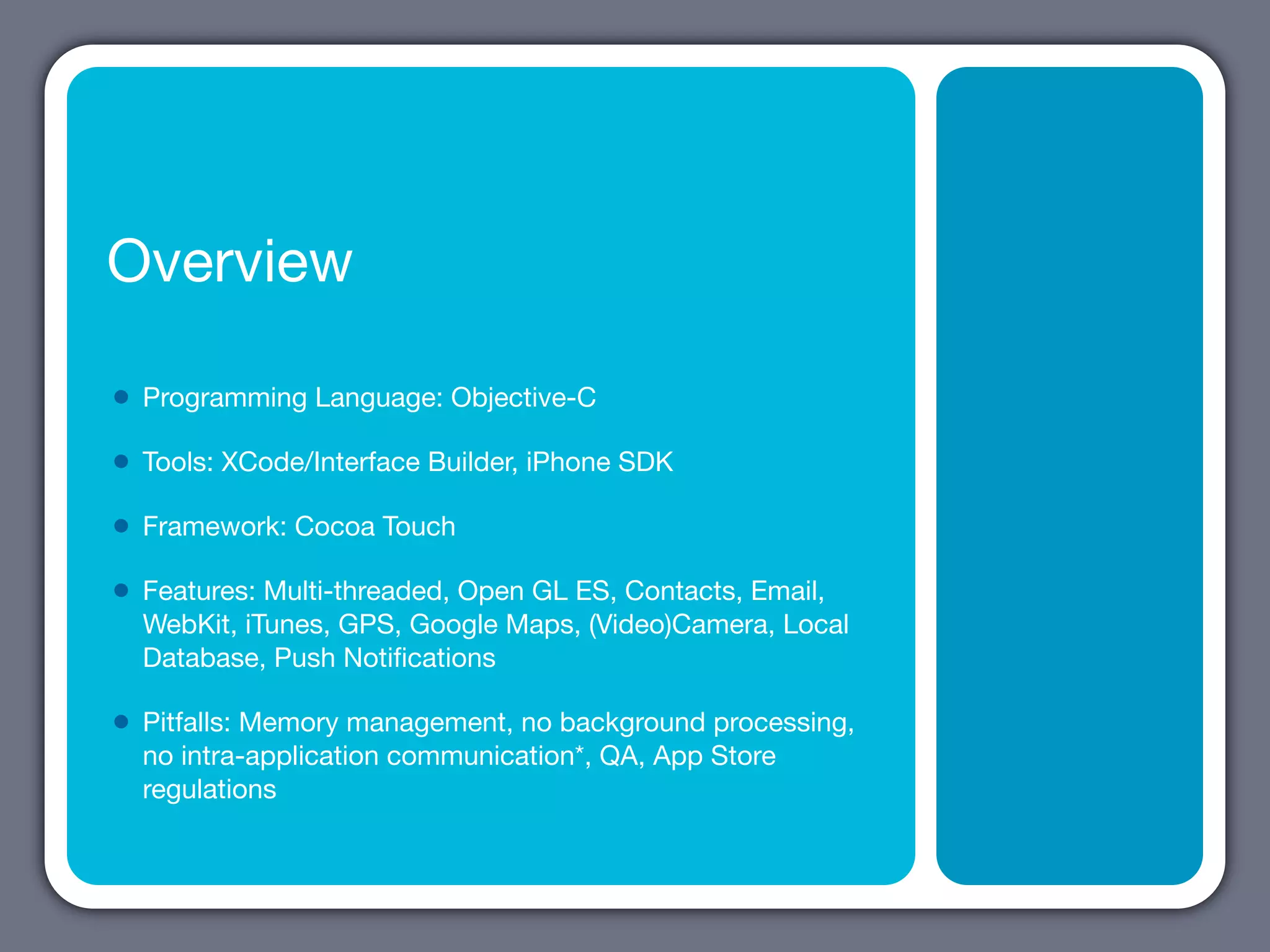 Overview

•   Programming Language: Objective-C

•   Tools: XCode/Interface Builder, iPhone SDK

•   Framework: Cocoa Touch

•   Features: Multi-threaded, Open GL ES, Contacts, Email,
    WebKit, iTunes, GPS, Google Maps, (Video)Camera, Local
    Database, Push Notiﬁcations

•   Pitfalls: Memory management, no background processing,
    no intra-application communication*, QA, App Store
    regulations
 