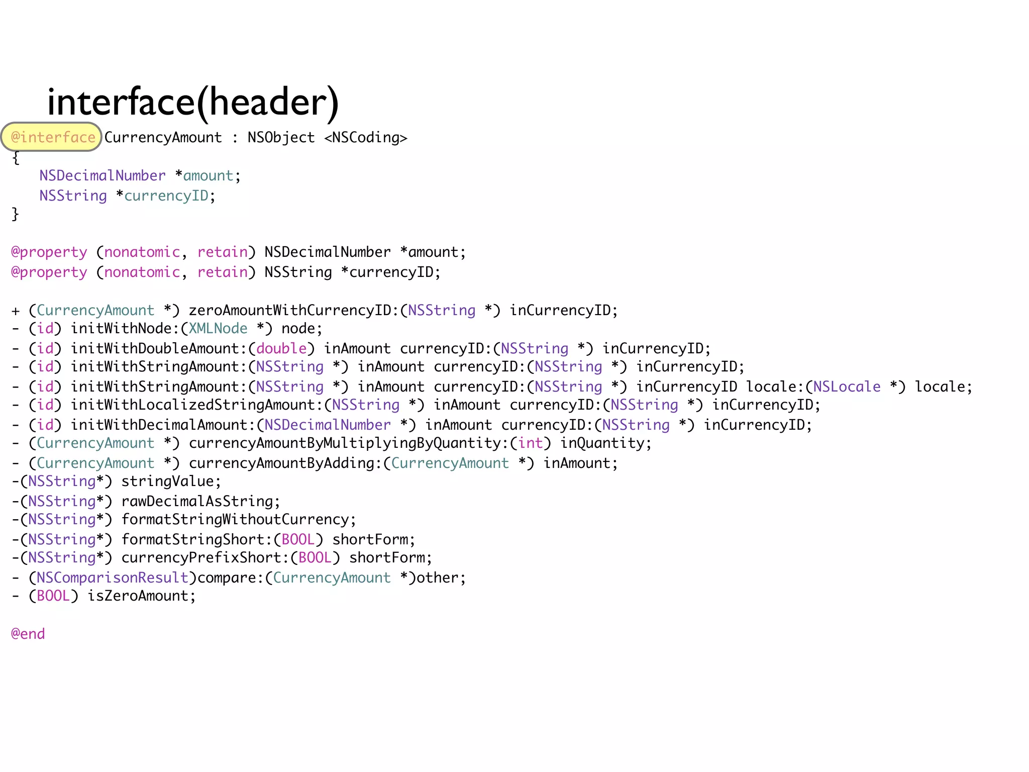 interface(header)
@interface CurrencyAmount : NSObject <NSCoding>
{
	 NSDecimalNumber *amount;
	 NSString *currencyID;
}

@property (nonatomic, retain) NSDecimalNumber *amount;
@property (nonatomic, retain) NSString *currencyID;

+ (CurrencyAmount *) zeroAmountWithCurrencyID:(NSString *) inCurrencyID;
- (id) initWithNode:(XMLNode *) node;
- (id) initWithDoubleAmount:(double) inAmount currencyID:(NSString *) inCurrencyID;
- (id) initWithStringAmount:(NSString *) inAmount currencyID:(NSString *) inCurrencyID;
- (id) initWithStringAmount:(NSString *) inAmount currencyID:(NSString *) inCurrencyID locale:(NSLocale *) locale;
- (id) initWithLocalizedStringAmount:(NSString *) inAmount currencyID:(NSString *) inCurrencyID;
- (id) initWithDecimalAmount:(NSDecimalNumber *) inAmount currencyID:(NSString *) inCurrencyID;
- (CurrencyAmount *) currencyAmountByMultiplyingByQuantity:(int) inQuantity;
- (CurrencyAmount *) currencyAmountByAdding:(CurrencyAmount *) inAmount;
-(NSString*) stringValue;
-(NSString*) rawDecimalAsString;
-(NSString*) formatStringWithoutCurrency;
-(NSString*) formatStringShort:(BOOL) shortForm;
-(NSString*) currencyPrefixShort:(BOOL) shortForm;
- (NSComparisonResult)compare:(CurrencyAmount *)other;
- (BOOL) isZeroAmount;

@end
 