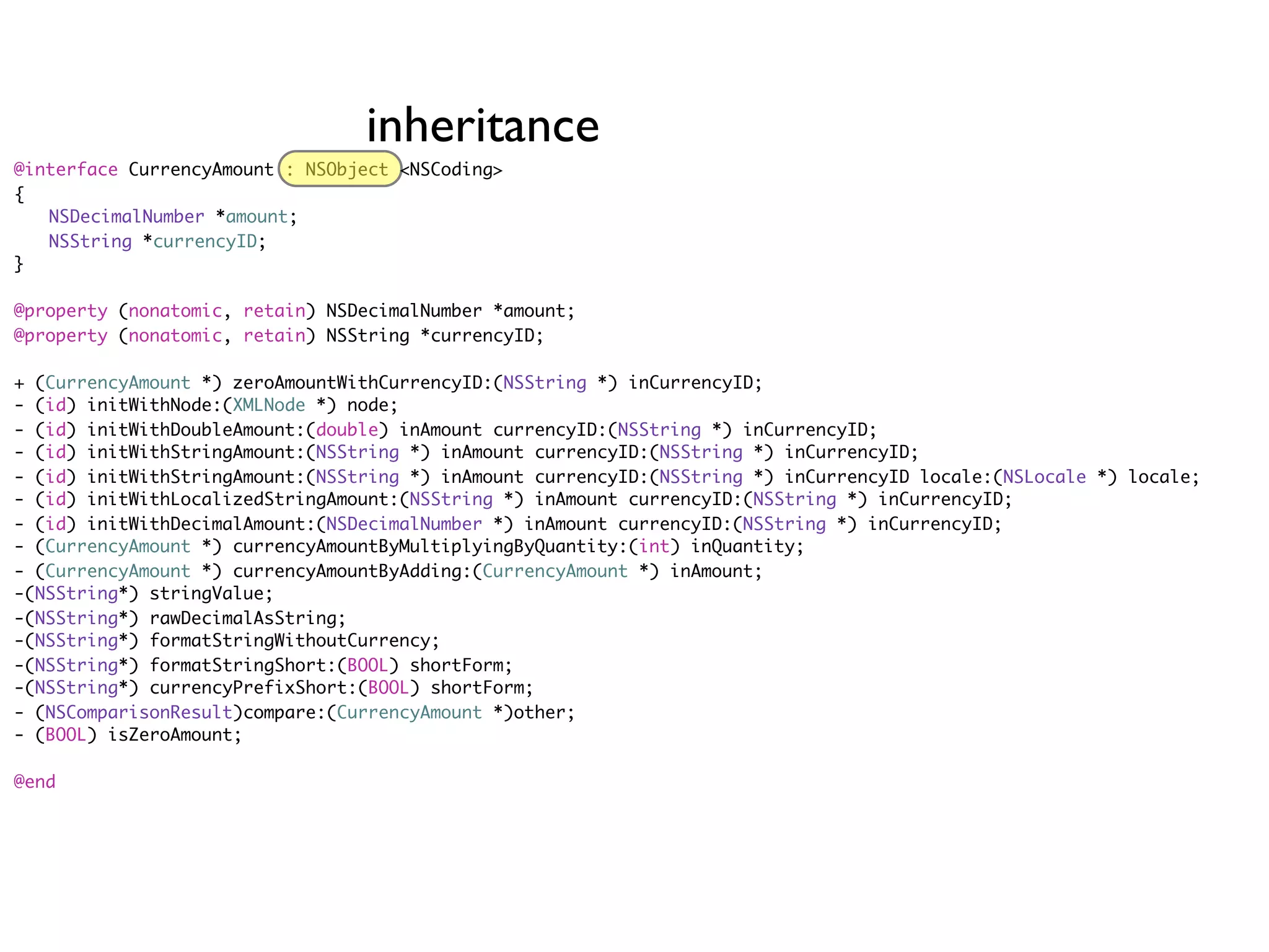 inheritance
@interface CurrencyAmount : NSObject <NSCoding>
{
	 NSDecimalNumber *amount;
	 NSString *currencyID;
}

@property (nonatomic, retain) NSDecimalNumber *amount;
@property (nonatomic, retain) NSString *currencyID;

+ (CurrencyAmount *) zeroAmountWithCurrencyID:(NSString *) inCurrencyID;
- (id) initWithNode:(XMLNode *) node;
- (id) initWithDoubleAmount:(double) inAmount currencyID:(NSString *) inCurrencyID;
- (id) initWithStringAmount:(NSString *) inAmount currencyID:(NSString *) inCurrencyID;
- (id) initWithStringAmount:(NSString *) inAmount currencyID:(NSString *) inCurrencyID locale:(NSLocale *) locale;
- (id) initWithLocalizedStringAmount:(NSString *) inAmount currencyID:(NSString *) inCurrencyID;
- (id) initWithDecimalAmount:(NSDecimalNumber *) inAmount currencyID:(NSString *) inCurrencyID;
- (CurrencyAmount *) currencyAmountByMultiplyingByQuantity:(int) inQuantity;
- (CurrencyAmount *) currencyAmountByAdding:(CurrencyAmount *) inAmount;
-(NSString*) stringValue;
-(NSString*) rawDecimalAsString;
-(NSString*) formatStringWithoutCurrency;
-(NSString*) formatStringShort:(BOOL) shortForm;
-(NSString*) currencyPrefixShort:(BOOL) shortForm;
- (NSComparisonResult)compare:(CurrencyAmount *)other;
- (BOOL) isZeroAmount;

@end
 