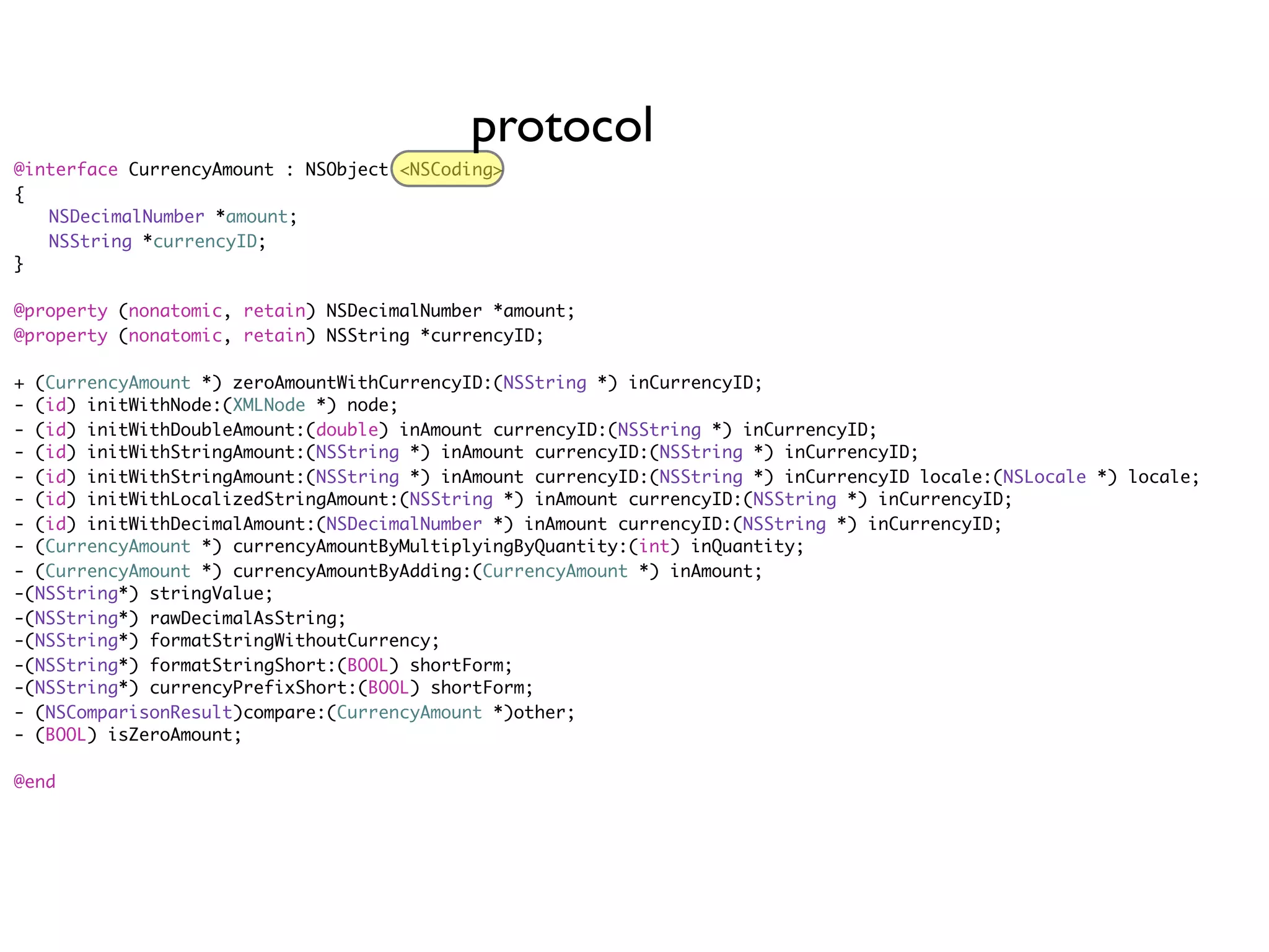 protocol
@interface CurrencyAmount : NSObject <NSCoding>
{
	 NSDecimalNumber *amount;
	 NSString *currencyID;
}

@property (nonatomic, retain) NSDecimalNumber *amount;
@property (nonatomic, retain) NSString *currencyID;

+ (CurrencyAmount *) zeroAmountWithCurrencyID:(NSString *) inCurrencyID;
- (id) initWithNode:(XMLNode *) node;
- (id) initWithDoubleAmount:(double) inAmount currencyID:(NSString *) inCurrencyID;
- (id) initWithStringAmount:(NSString *) inAmount currencyID:(NSString *) inCurrencyID;
- (id) initWithStringAmount:(NSString *) inAmount currencyID:(NSString *) inCurrencyID locale:(NSLocale *) locale;
- (id) initWithLocalizedStringAmount:(NSString *) inAmount currencyID:(NSString *) inCurrencyID;
- (id) initWithDecimalAmount:(NSDecimalNumber *) inAmount currencyID:(NSString *) inCurrencyID;
- (CurrencyAmount *) currencyAmountByMultiplyingByQuantity:(int) inQuantity;
- (CurrencyAmount *) currencyAmountByAdding:(CurrencyAmount *) inAmount;
-(NSString*) stringValue;
-(NSString*) rawDecimalAsString;
-(NSString*) formatStringWithoutCurrency;
-(NSString*) formatStringShort:(BOOL) shortForm;
-(NSString*) currencyPrefixShort:(BOOL) shortForm;
- (NSComparisonResult)compare:(CurrencyAmount *)other;
- (BOOL) isZeroAmount;

@end
 