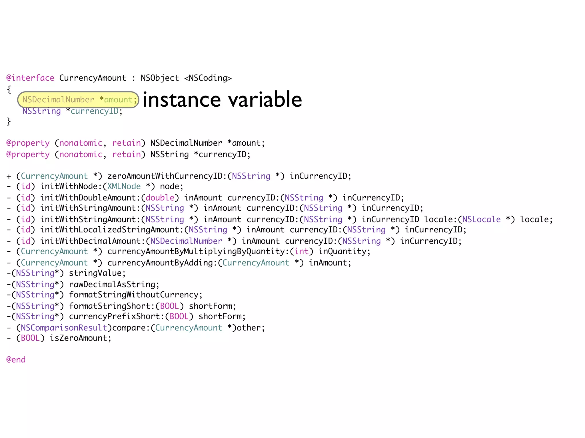 @interface CurrencyAmount : NSObject <NSCoding>
{
	 NSDecimalNumber *amount;
	 NSString *currencyID;
                            instance variable
}

@property (nonatomic, retain) NSDecimalNumber *amount;
@property (nonatomic, retain) NSString *currencyID;

+ (CurrencyAmount *) zeroAmountWithCurrencyID:(NSString *) inCurrencyID;
- (id) initWithNode:(XMLNode *) node;
- (id) initWithDoubleAmount:(double) inAmount currencyID:(NSString *) inCurrencyID;
- (id) initWithStringAmount:(NSString *) inAmount currencyID:(NSString *) inCurrencyID;
- (id) initWithStringAmount:(NSString *) inAmount currencyID:(NSString *) inCurrencyID locale:(NSLocale *) locale;
- (id) initWithLocalizedStringAmount:(NSString *) inAmount currencyID:(NSString *) inCurrencyID;
- (id) initWithDecimalAmount:(NSDecimalNumber *) inAmount currencyID:(NSString *) inCurrencyID;
- (CurrencyAmount *) currencyAmountByMultiplyingByQuantity:(int) inQuantity;
- (CurrencyAmount *) currencyAmountByAdding:(CurrencyAmount *) inAmount;
-(NSString*) stringValue;
-(NSString*) rawDecimalAsString;
-(NSString*) formatStringWithoutCurrency;
-(NSString*) formatStringShort:(BOOL) shortForm;
-(NSString*) currencyPrefixShort:(BOOL) shortForm;
- (NSComparisonResult)compare:(CurrencyAmount *)other;
- (BOOL) isZeroAmount;

@end
 