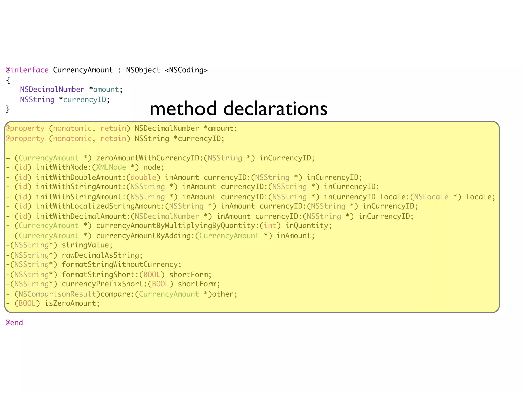 @interface CurrencyAmount : NSObject <NSCoding>
{
	 NSDecimalNumber *amount;
	 NSString *currencyID;
}
                                 method declarations
@property (nonatomic, retain) NSDecimalNumber *amount;
@property (nonatomic, retain) NSString *currencyID;

+ (CurrencyAmount *) zeroAmountWithCurrencyID:(NSString *) inCurrencyID;
- (id) initWithNode:(XMLNode *) node;
- (id) initWithDoubleAmount:(double) inAmount currencyID:(NSString *) inCurrencyID;
- (id) initWithStringAmount:(NSString *) inAmount currencyID:(NSString *) inCurrencyID;
- (id) initWithStringAmount:(NSString *) inAmount currencyID:(NSString *) inCurrencyID locale:(NSLocale *) locale;
- (id) initWithLocalizedStringAmount:(NSString *) inAmount currencyID:(NSString *) inCurrencyID;
- (id) initWithDecimalAmount:(NSDecimalNumber *) inAmount currencyID:(NSString *) inCurrencyID;
- (CurrencyAmount *) currencyAmountByMultiplyingByQuantity:(int) inQuantity;
- (CurrencyAmount *) currencyAmountByAdding:(CurrencyAmount *) inAmount;
-(NSString*) stringValue;
-(NSString*) rawDecimalAsString;
-(NSString*) formatStringWithoutCurrency;
-(NSString*) formatStringShort:(BOOL) shortForm;
-(NSString*) currencyPrefixShort:(BOOL) shortForm;
- (NSComparisonResult)compare:(CurrencyAmount *)other;
- (BOOL) isZeroAmount;

@end
 