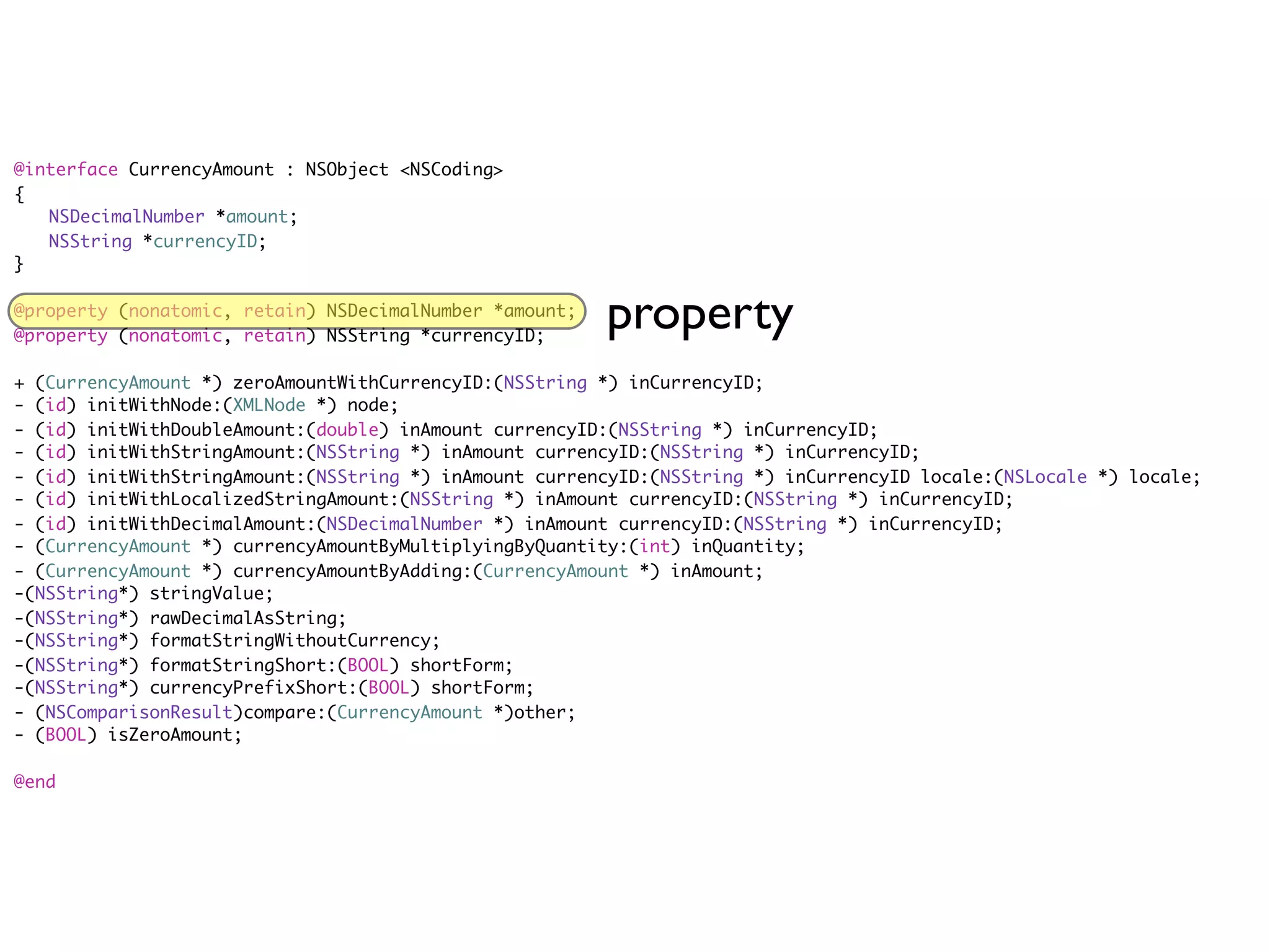 @interface CurrencyAmount : NSObject <NSCoding>
{
	 NSDecimalNumber *amount;
	 NSString *currencyID;
}

@property (nonatomic, retain) NSDecimalNumber *amount;
@property (nonatomic, retain) NSString *currencyID;
                                                         property
+ (CurrencyAmount *) zeroAmountWithCurrencyID:(NSString *) inCurrencyID;
- (id) initWithNode:(XMLNode *) node;
- (id) initWithDoubleAmount:(double) inAmount currencyID:(NSString *) inCurrencyID;
- (id) initWithStringAmount:(NSString *) inAmount currencyID:(NSString *) inCurrencyID;
- (id) initWithStringAmount:(NSString *) inAmount currencyID:(NSString *) inCurrencyID locale:(NSLocale *) locale;
- (id) initWithLocalizedStringAmount:(NSString *) inAmount currencyID:(NSString *) inCurrencyID;
- (id) initWithDecimalAmount:(NSDecimalNumber *) inAmount currencyID:(NSString *) inCurrencyID;
- (CurrencyAmount *) currencyAmountByMultiplyingByQuantity:(int) inQuantity;
- (CurrencyAmount *) currencyAmountByAdding:(CurrencyAmount *) inAmount;
-(NSString*) stringValue;
-(NSString*) rawDecimalAsString;
-(NSString*) formatStringWithoutCurrency;
-(NSString*) formatStringShort:(BOOL) shortForm;
-(NSString*) currencyPrefixShort:(BOOL) shortForm;
- (NSComparisonResult)compare:(CurrencyAmount *)other;
- (BOOL) isZeroAmount;

@end
 