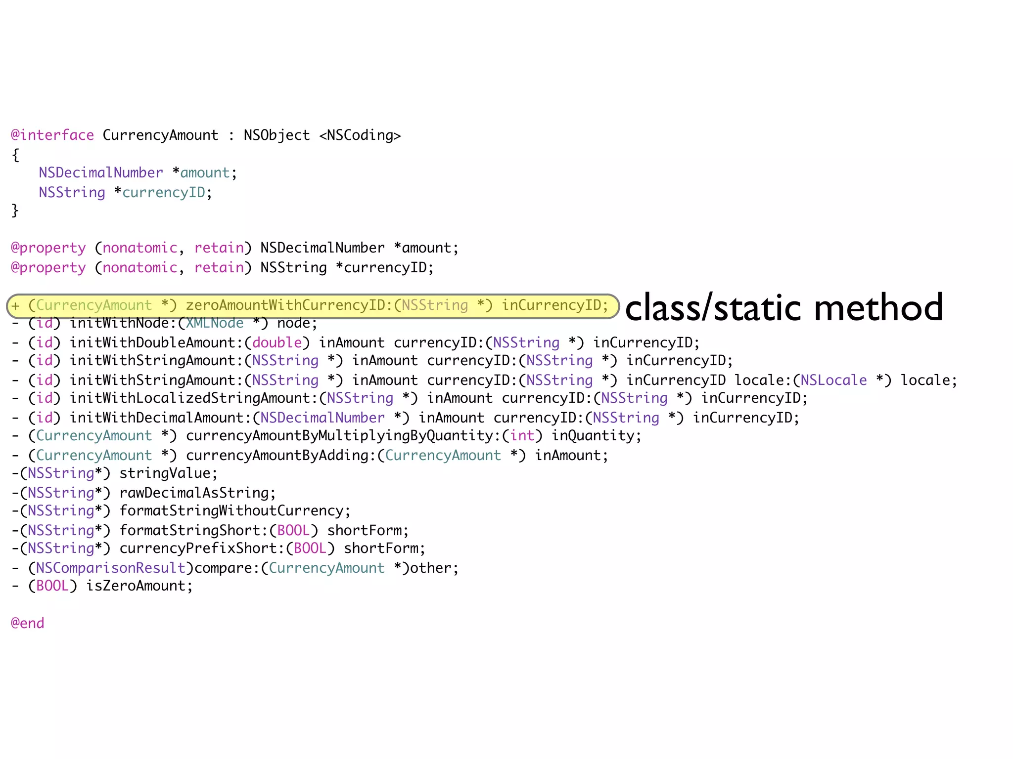 @interface CurrencyAmount : NSObject <NSCoding>
{
	 NSDecimalNumber *amount;
	 NSString *currencyID;
}

@property (nonatomic, retain) NSDecimalNumber *amount;
@property (nonatomic, retain) NSString *currencyID;

+ (CurrencyAmount *) zeroAmountWithCurrencyID:(NSString *) inCurrencyID;
- (id) initWithNode:(XMLNode *) node;
                                                                         class/static method
- (id) initWithDoubleAmount:(double) inAmount currencyID:(NSString *) inCurrencyID;
- (id) initWithStringAmount:(NSString *) inAmount currencyID:(NSString *) inCurrencyID;
- (id) initWithStringAmount:(NSString *) inAmount currencyID:(NSString *) inCurrencyID locale:(NSLocale *) locale;
- (id) initWithLocalizedStringAmount:(NSString *) inAmount currencyID:(NSString *) inCurrencyID;
- (id) initWithDecimalAmount:(NSDecimalNumber *) inAmount currencyID:(NSString *) inCurrencyID;
- (CurrencyAmount *) currencyAmountByMultiplyingByQuantity:(int) inQuantity;
- (CurrencyAmount *) currencyAmountByAdding:(CurrencyAmount *) inAmount;
-(NSString*) stringValue;
-(NSString*) rawDecimalAsString;
-(NSString*) formatStringWithoutCurrency;
-(NSString*) formatStringShort:(BOOL) shortForm;
-(NSString*) currencyPrefixShort:(BOOL) shortForm;
- (NSComparisonResult)compare:(CurrencyAmount *)other;
- (BOOL) isZeroAmount;

@end
 