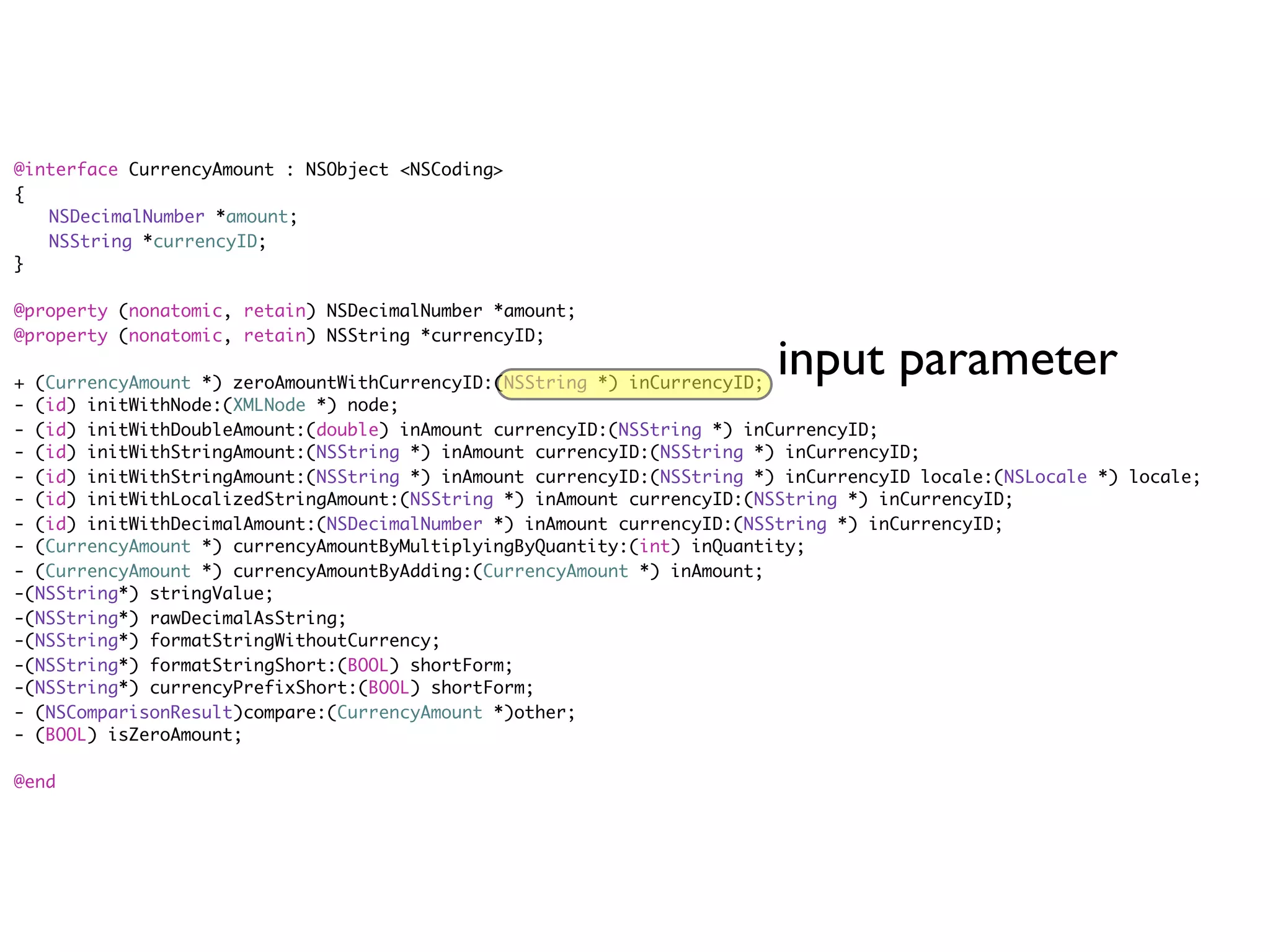 @interface CurrencyAmount : NSObject <NSCoding>
{
	 NSDecimalNumber *amount;
	 NSString *currencyID;
}

@property (nonatomic, retain) NSDecimalNumber *amount;
@property (nonatomic, retain) NSString *currencyID;

+ (CurrencyAmount *) zeroAmountWithCurrencyID:(NSString *) inCurrencyID;
                                                                         input parameter
- (id) initWithNode:(XMLNode *) node;
- (id) initWithDoubleAmount:(double) inAmount currencyID:(NSString *) inCurrencyID;
- (id) initWithStringAmount:(NSString *) inAmount currencyID:(NSString *) inCurrencyID;
- (id) initWithStringAmount:(NSString *) inAmount currencyID:(NSString *) inCurrencyID locale:(NSLocale *) locale;
- (id) initWithLocalizedStringAmount:(NSString *) inAmount currencyID:(NSString *) inCurrencyID;
- (id) initWithDecimalAmount:(NSDecimalNumber *) inAmount currencyID:(NSString *) inCurrencyID;
- (CurrencyAmount *) currencyAmountByMultiplyingByQuantity:(int) inQuantity;
- (CurrencyAmount *) currencyAmountByAdding:(CurrencyAmount *) inAmount;
-(NSString*) stringValue;
-(NSString*) rawDecimalAsString;
-(NSString*) formatStringWithoutCurrency;
-(NSString*) formatStringShort:(BOOL) shortForm;
-(NSString*) currencyPrefixShort:(BOOL) shortForm;
- (NSComparisonResult)compare:(CurrencyAmount *)other;
- (BOOL) isZeroAmount;

@end
 