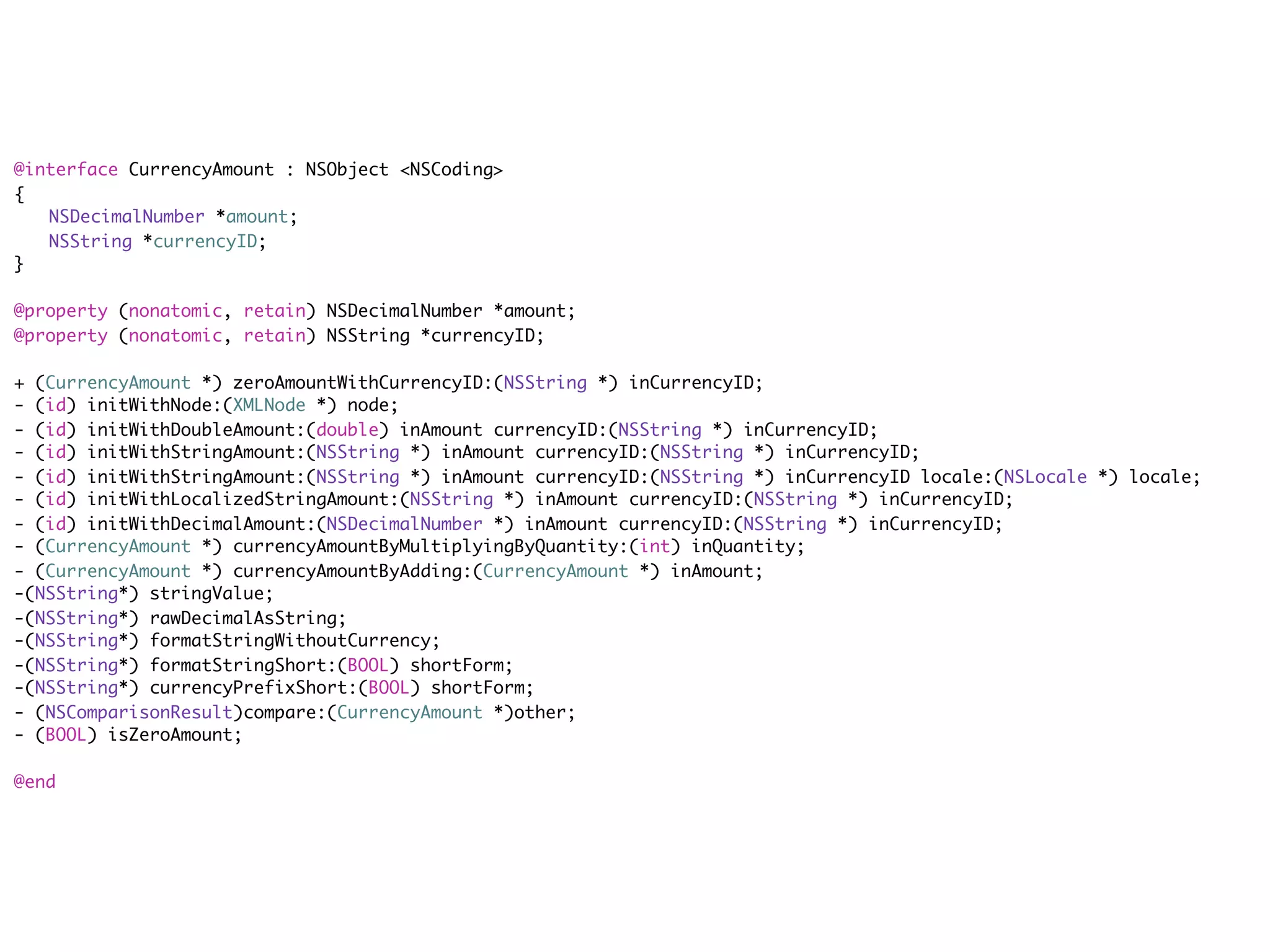 @interface CurrencyAmount : NSObject <NSCoding>
{
	 NSDecimalNumber *amount;
	 NSString *currencyID;
}

@property (nonatomic, retain) NSDecimalNumber *amount;
@property (nonatomic, retain) NSString *currencyID;

+ (CurrencyAmount *) zeroAmountWithCurrencyID:(NSString *) inCurrencyID;
- (id) initWithNode:(XMLNode *) node;
- (id) initWithDoubleAmount:(double) inAmount currencyID:(NSString *) inCurrencyID;
- (id) initWithStringAmount:(NSString *) inAmount currencyID:(NSString *) inCurrencyID;
- (id) initWithStringAmount:(NSString *) inAmount currencyID:(NSString *) inCurrencyID locale:(NSLocale *) locale;
- (id) initWithLocalizedStringAmount:(NSString *) inAmount currencyID:(NSString *) inCurrencyID;
- (id) initWithDecimalAmount:(NSDecimalNumber *) inAmount currencyID:(NSString *) inCurrencyID;
- (CurrencyAmount *) currencyAmountByMultiplyingByQuantity:(int) inQuantity;
- (CurrencyAmount *) currencyAmountByAdding:(CurrencyAmount *) inAmount;
-(NSString*) stringValue;
-(NSString*) rawDecimalAsString;
-(NSString*) formatStringWithoutCurrency;
-(NSString*) formatStringShort:(BOOL) shortForm;
-(NSString*) currencyPrefixShort:(BOOL) shortForm;
- (NSComparisonResult)compare:(CurrencyAmount *)other;
- (BOOL) isZeroAmount;

@end
 
