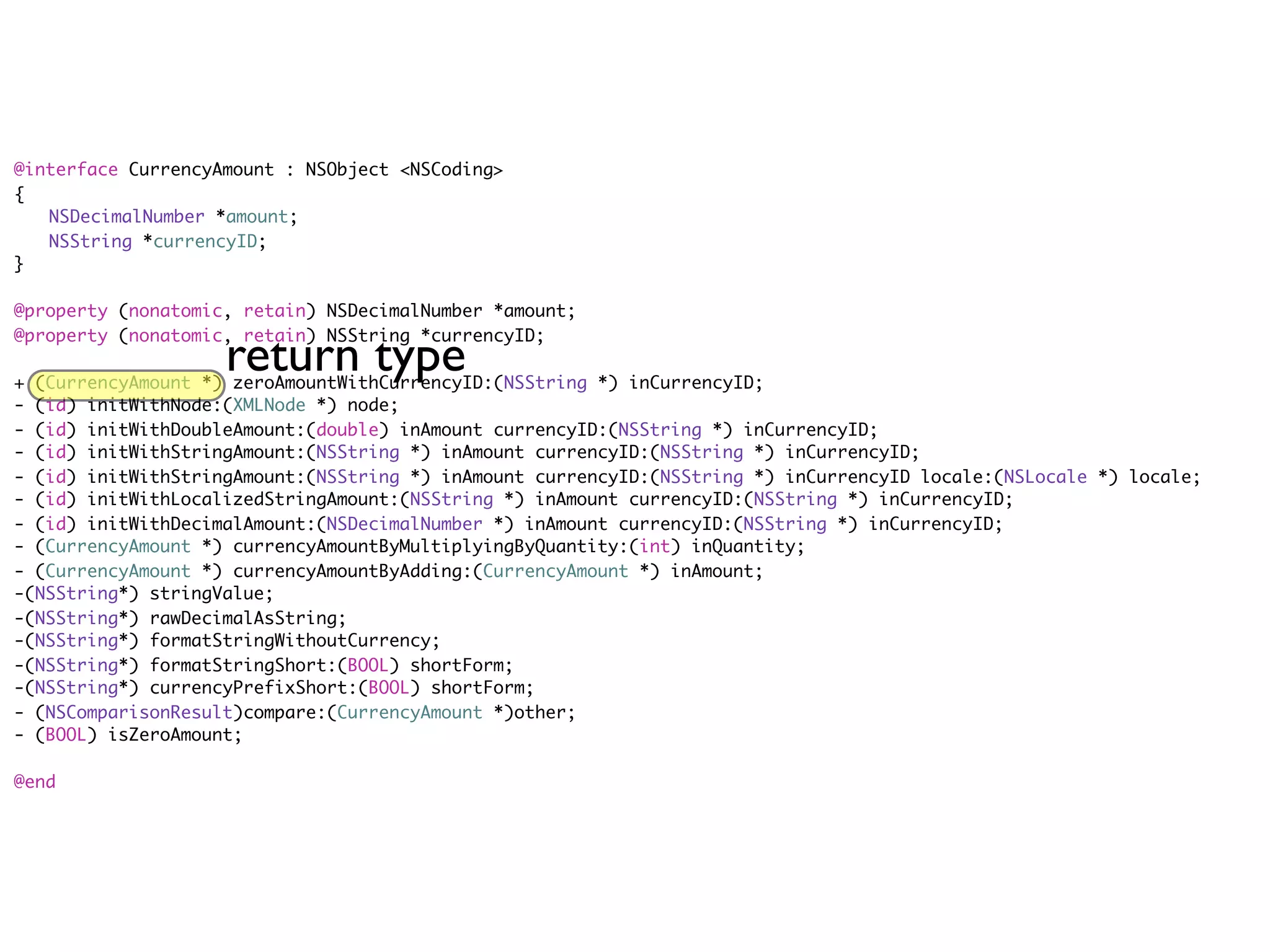 @interface CurrencyAmount : NSObject <NSCoding>
{
	 NSDecimalNumber *amount;
	 NSString *currencyID;
}

@property (nonatomic, retain) NSDecimalNumber *amount;


                    return type
@property (nonatomic, retain) NSString *currencyID;

+ (CurrencyAmount *) zeroAmountWithCurrencyID:(NSString *) inCurrencyID;
- (id) initWithNode:(XMLNode *) node;
- (id) initWithDoubleAmount:(double) inAmount currencyID:(NSString *) inCurrencyID;
- (id) initWithStringAmount:(NSString *) inAmount currencyID:(NSString *) inCurrencyID;
- (id) initWithStringAmount:(NSString *) inAmount currencyID:(NSString *) inCurrencyID locale:(NSLocale *) locale;
- (id) initWithLocalizedStringAmount:(NSString *) inAmount currencyID:(NSString *) inCurrencyID;
- (id) initWithDecimalAmount:(NSDecimalNumber *) inAmount currencyID:(NSString *) inCurrencyID;
- (CurrencyAmount *) currencyAmountByMultiplyingByQuantity:(int) inQuantity;
- (CurrencyAmount *) currencyAmountByAdding:(CurrencyAmount *) inAmount;
-(NSString*) stringValue;
-(NSString*) rawDecimalAsString;
-(NSString*) formatStringWithoutCurrency;
-(NSString*) formatStringShort:(BOOL) shortForm;
-(NSString*) currencyPrefixShort:(BOOL) shortForm;
- (NSComparisonResult)compare:(CurrencyAmount *)other;
- (BOOL) isZeroAmount;

@end
 