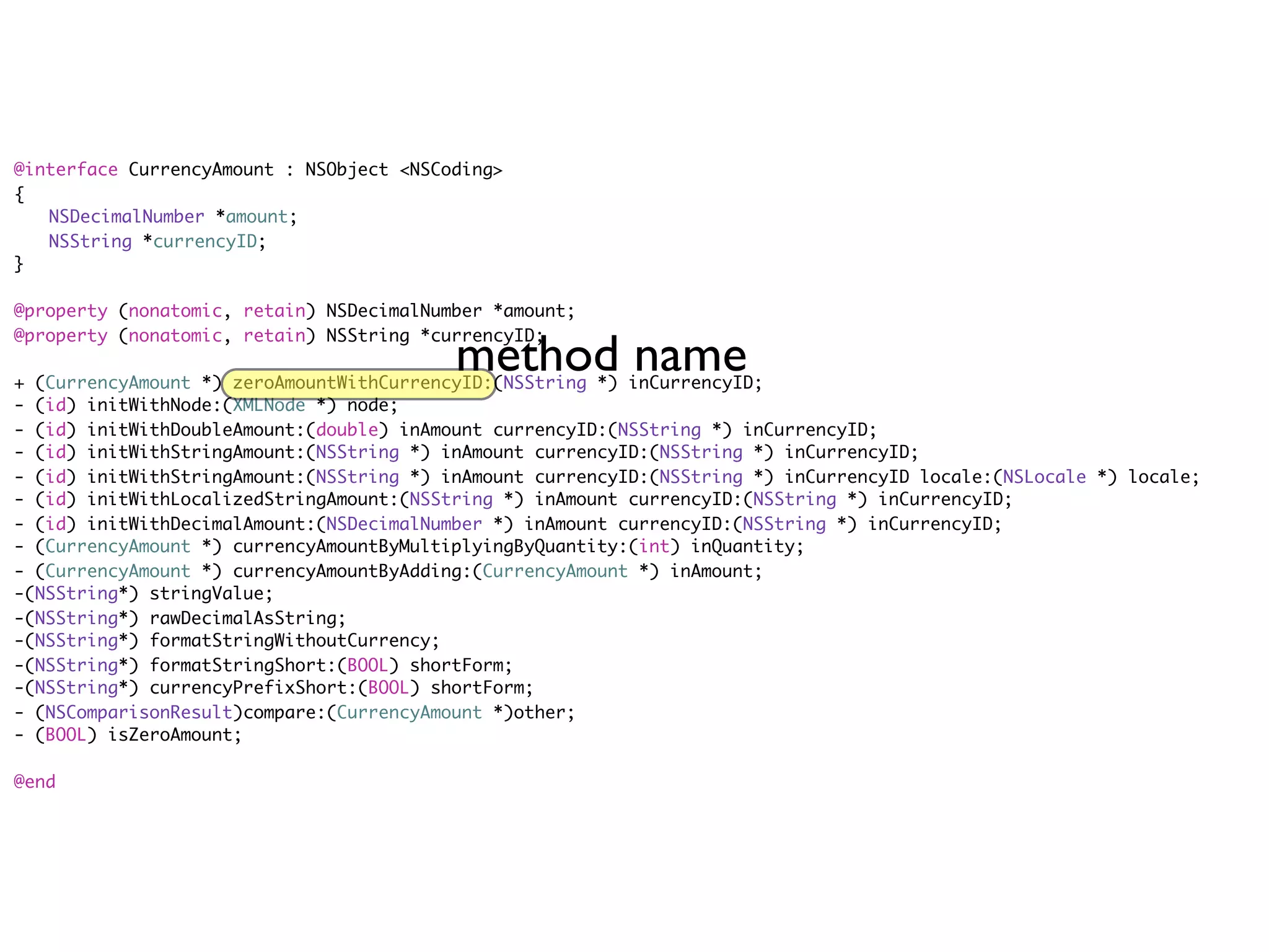 @interface CurrencyAmount : NSObject <NSCoding>
{
	 NSDecimalNumber *amount;
	 NSString *currencyID;
}

@property (nonatomic, retain) NSDecimalNumber *amount;


                                          method name
@property (nonatomic, retain) NSString *currencyID;

+ (CurrencyAmount *) zeroAmountWithCurrencyID:(NSString *) inCurrencyID;
- (id) initWithNode:(XMLNode *) node;
- (id) initWithDoubleAmount:(double) inAmount currencyID:(NSString *) inCurrencyID;
- (id) initWithStringAmount:(NSString *) inAmount currencyID:(NSString *) inCurrencyID;
- (id) initWithStringAmount:(NSString *) inAmount currencyID:(NSString *) inCurrencyID locale:(NSLocale *) locale;
- (id) initWithLocalizedStringAmount:(NSString *) inAmount currencyID:(NSString *) inCurrencyID;
- (id) initWithDecimalAmount:(NSDecimalNumber *) inAmount currencyID:(NSString *) inCurrencyID;
- (CurrencyAmount *) currencyAmountByMultiplyingByQuantity:(int) inQuantity;
- (CurrencyAmount *) currencyAmountByAdding:(CurrencyAmount *) inAmount;
-(NSString*) stringValue;
-(NSString*) rawDecimalAsString;
-(NSString*) formatStringWithoutCurrency;
-(NSString*) formatStringShort:(BOOL) shortForm;
-(NSString*) currencyPrefixShort:(BOOL) shortForm;
- (NSComparisonResult)compare:(CurrencyAmount *)other;
- (BOOL) isZeroAmount;

@end
 