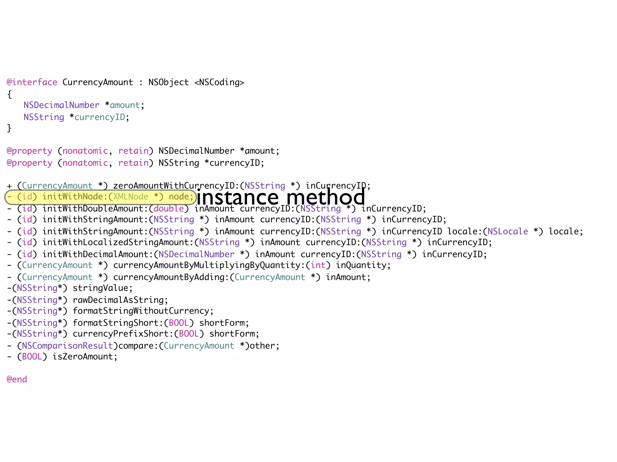 @interface CurrencyAmount : NSObject <NSCoding>
{
	 NSDecimalNumber *amount;
	 NSString *currencyID;
}

@property (nonatomic, retain) NSDecimalNumber *amount;
@property (nonatomic, retain) NSString *currencyID;

+ (CurrencyAmount *) zeroAmountWithCurrencyID:(NSString *) inCurrencyID;
- (id) initWithNode:(XMLNode *) node;
                                     instance method
- (id) initWithDoubleAmount:(double) inAmount currencyID:(NSString *) inCurrencyID;
- (id) initWithStringAmount:(NSString *) inAmount currencyID:(NSString *) inCurrencyID;
- (id) initWithStringAmount:(NSString *) inAmount currencyID:(NSString *) inCurrencyID locale:(NSLocale *) locale;
- (id) initWithLocalizedStringAmount:(NSString *) inAmount currencyID:(NSString *) inCurrencyID;
- (id) initWithDecimalAmount:(NSDecimalNumber *) inAmount currencyID:(NSString *) inCurrencyID;
- (CurrencyAmount *) currencyAmountByMultiplyingByQuantity:(int) inQuantity;
- (CurrencyAmount *) currencyAmountByAdding:(CurrencyAmount *) inAmount;
-(NSString*) stringValue;
-(NSString*) rawDecimalAsString;
-(NSString*) formatStringWithoutCurrency;
-(NSString*) formatStringShort:(BOOL) shortForm;
-(NSString*) currencyPrefixShort:(BOOL) shortForm;
- (NSComparisonResult)compare:(CurrencyAmount *)other;
- (BOOL) isZeroAmount;

@end
 
