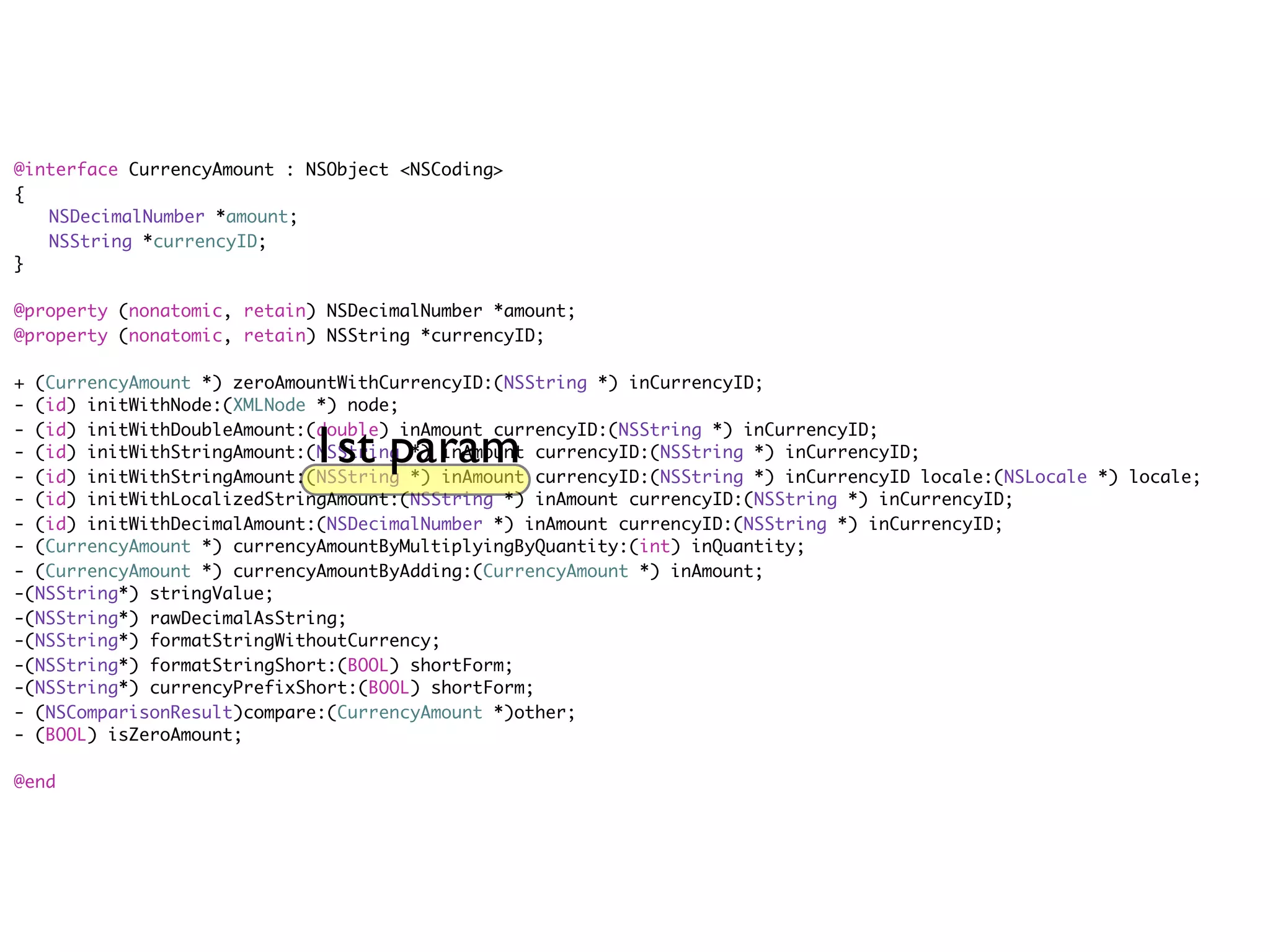 @interface CurrencyAmount : NSObject <NSCoding>
{
	 NSDecimalNumber *amount;
	 NSString *currencyID;
}

@property (nonatomic, retain) NSDecimalNumber *amount;
@property (nonatomic, retain) NSString *currencyID;

+ (CurrencyAmount *) zeroAmountWithCurrencyID:(NSString *) inCurrencyID;
- (id) initWithNode:(XMLNode *) node;

                            1st param
- (id) initWithDoubleAmount:(double) inAmount currencyID:(NSString *) inCurrencyID;
- (id) initWithStringAmount:(NSString *) inAmount currencyID:(NSString *) inCurrencyID;
- (id) initWithStringAmount:(NSString *) inAmount currencyID:(NSString *) inCurrencyID locale:(NSLocale *) locale;
- (id) initWithLocalizedStringAmount:(NSString *) inAmount currencyID:(NSString *) inCurrencyID;
- (id) initWithDecimalAmount:(NSDecimalNumber *) inAmount currencyID:(NSString *) inCurrencyID;
- (CurrencyAmount *) currencyAmountByMultiplyingByQuantity:(int) inQuantity;
- (CurrencyAmount *) currencyAmountByAdding:(CurrencyAmount *) inAmount;
-(NSString*) stringValue;
-(NSString*) rawDecimalAsString;
-(NSString*) formatStringWithoutCurrency;
-(NSString*) formatStringShort:(BOOL) shortForm;
-(NSString*) currencyPrefixShort:(BOOL) shortForm;
- (NSComparisonResult)compare:(CurrencyAmount *)other;
- (BOOL) isZeroAmount;

@end
 