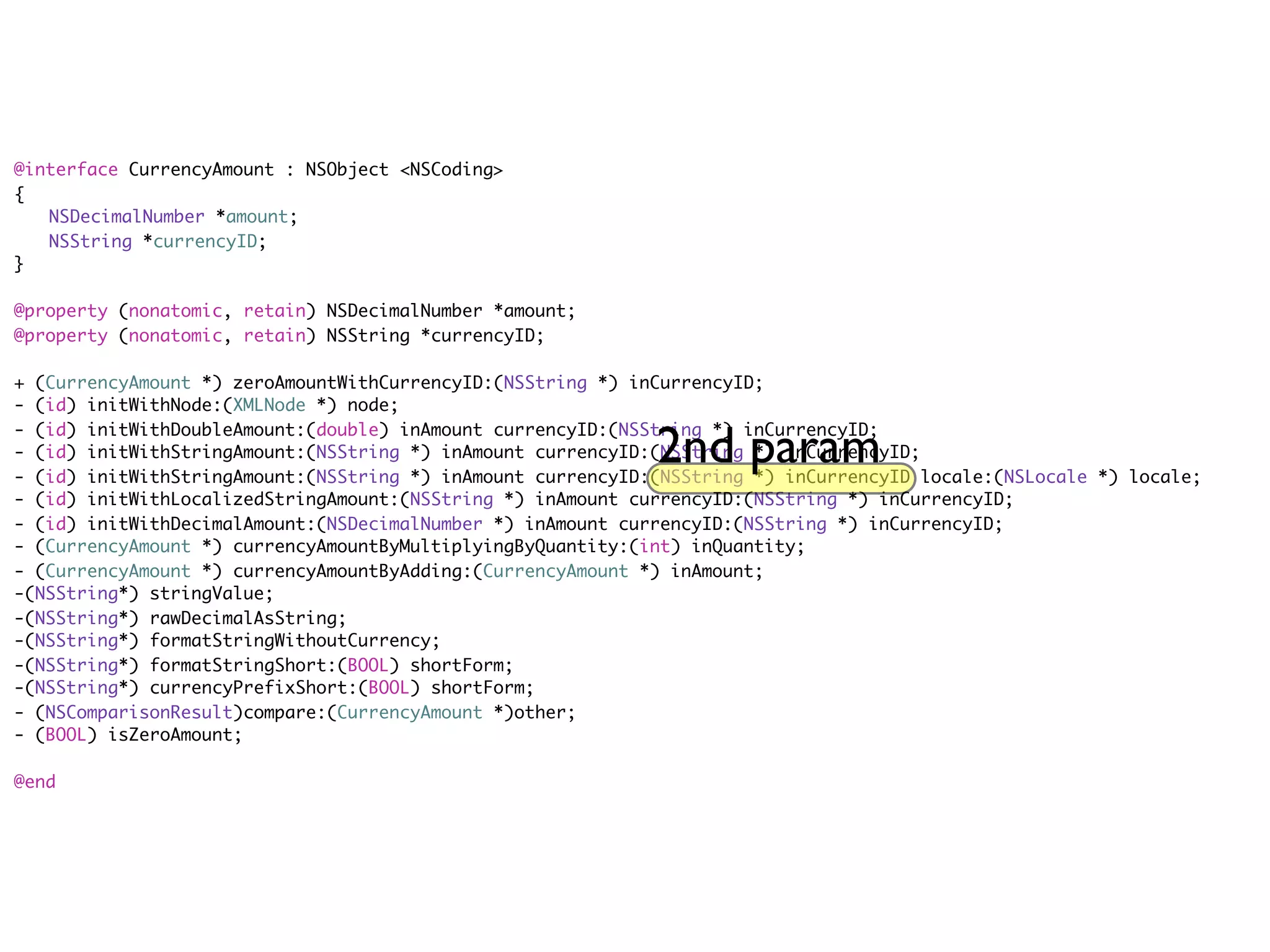 @interface CurrencyAmount : NSObject <NSCoding>
{
	 NSDecimalNumber *amount;
	 NSString *currencyID;
}

@property (nonatomic, retain) NSDecimalNumber *amount;
@property (nonatomic, retain) NSString *currencyID;

+ (CurrencyAmount *) zeroAmountWithCurrencyID:(NSString *) inCurrencyID;
- (id) initWithNode:(XMLNode *) node;

                                                             2nd param
- (id) initWithDoubleAmount:(double) inAmount currencyID:(NSString *) inCurrencyID;
- (id) initWithStringAmount:(NSString *) inAmount currencyID:(NSString *) inCurrencyID;
- (id) initWithStringAmount:(NSString *) inAmount currencyID:(NSString *) inCurrencyID locale:(NSLocale *) locale;
- (id) initWithLocalizedStringAmount:(NSString *) inAmount currencyID:(NSString *) inCurrencyID;
- (id) initWithDecimalAmount:(NSDecimalNumber *) inAmount currencyID:(NSString *) inCurrencyID;
- (CurrencyAmount *) currencyAmountByMultiplyingByQuantity:(int) inQuantity;
- (CurrencyAmount *) currencyAmountByAdding:(CurrencyAmount *) inAmount;
-(NSString*) stringValue;
-(NSString*) rawDecimalAsString;
-(NSString*) formatStringWithoutCurrency;
-(NSString*) formatStringShort:(BOOL) shortForm;
-(NSString*) currencyPrefixShort:(BOOL) shortForm;
- (NSComparisonResult)compare:(CurrencyAmount *)other;
- (BOOL) isZeroAmount;

@end
 