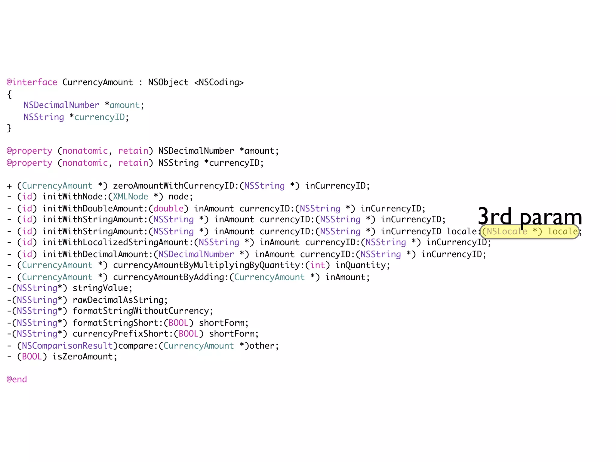 @interface CurrencyAmount : NSObject <NSCoding>
{
	 NSDecimalNumber *amount;
	 NSString *currencyID;
}

@property (nonatomic, retain) NSDecimalNumber *amount;
@property (nonatomic, retain) NSString *currencyID;

+ (CurrencyAmount *) zeroAmountWithCurrencyID:(NSString *) inCurrencyID;
- (id) initWithNode:(XMLNode *) node;

                                                                                             3rd param
- (id) initWithDoubleAmount:(double) inAmount currencyID:(NSString *) inCurrencyID;
- (id) initWithStringAmount:(NSString *) inAmount currencyID:(NSString *) inCurrencyID;
- (id) initWithStringAmount:(NSString *) inAmount currencyID:(NSString *) inCurrencyID locale:(NSLocale *) locale;
- (id) initWithLocalizedStringAmount:(NSString *) inAmount currencyID:(NSString *) inCurrencyID;
- (id) initWithDecimalAmount:(NSDecimalNumber *) inAmount currencyID:(NSString *) inCurrencyID;
- (CurrencyAmount *) currencyAmountByMultiplyingByQuantity:(int) inQuantity;
- (CurrencyAmount *) currencyAmountByAdding:(CurrencyAmount *) inAmount;
-(NSString*) stringValue;
-(NSString*) rawDecimalAsString;
-(NSString*) formatStringWithoutCurrency;
-(NSString*) formatStringShort:(BOOL) shortForm;
-(NSString*) currencyPrefixShort:(BOOL) shortForm;
- (NSComparisonResult)compare:(CurrencyAmount *)other;
- (BOOL) isZeroAmount;

@end
 