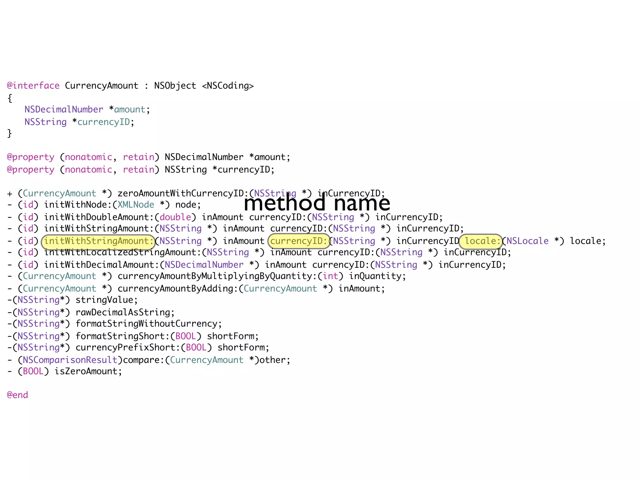 @interface CurrencyAmount : NSObject <NSCoding>
{
	 NSDecimalNumber *amount;
	 NSString *currencyID;
}

@property (nonatomic, retain) NSDecimalNumber *amount;
@property (nonatomic, retain) NSString *currencyID;



                                            method name
+ (CurrencyAmount *) zeroAmountWithCurrencyID:(NSString *) inCurrencyID;
- (id) initWithNode:(XMLNode *) node;
- (id) initWithDoubleAmount:(double) inAmount currencyID:(NSString *) inCurrencyID;
- (id) initWithStringAmount:(NSString *) inAmount currencyID:(NSString *) inCurrencyID;
- (id) initWithStringAmount:(NSString *) inAmount currencyID:(NSString *) inCurrencyID locale:(NSLocale *) locale;
- (id) initWithLocalizedStringAmount:(NSString *) inAmount currencyID:(NSString *) inCurrencyID;
- (id) initWithDecimalAmount:(NSDecimalNumber *) inAmount currencyID:(NSString *) inCurrencyID;
- (CurrencyAmount *) currencyAmountByMultiplyingByQuantity:(int) inQuantity;
- (CurrencyAmount *) currencyAmountByAdding:(CurrencyAmount *) inAmount;
-(NSString*) stringValue;
-(NSString*) rawDecimalAsString;
-(NSString*) formatStringWithoutCurrency;
-(NSString*) formatStringShort:(BOOL) shortForm;
-(NSString*) currencyPrefixShort:(BOOL) shortForm;
- (NSComparisonResult)compare:(CurrencyAmount *)other;
- (BOOL) isZeroAmount;

@end
 