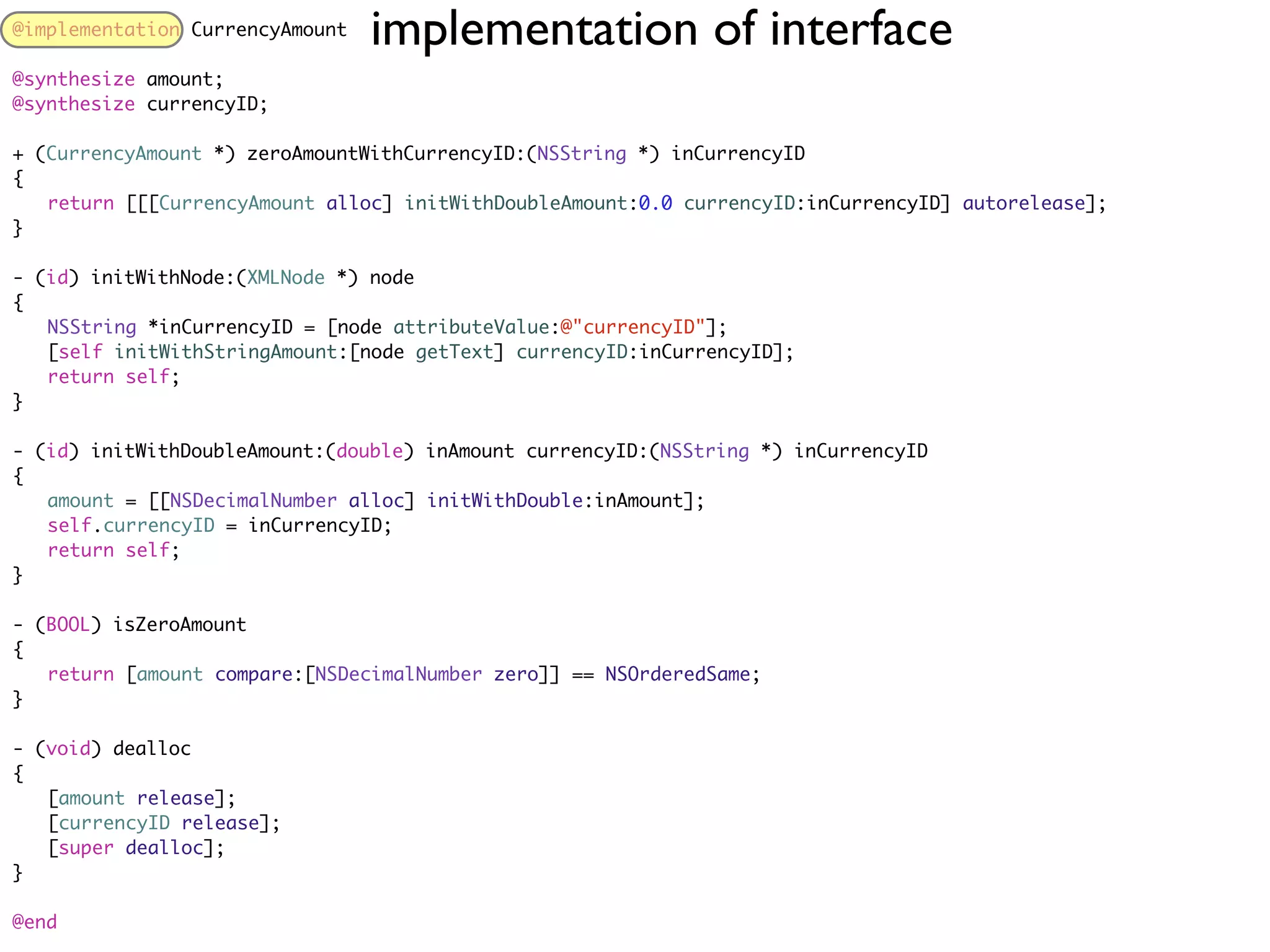 @implementation CurrencyAmount   implementation of interface
@synthesize amount;
@synthesize currencyID;

+ (CurrencyAmount *) zeroAmountWithCurrencyID:(NSString *) inCurrencyID
{
	 return [[[CurrencyAmount alloc] initWithDoubleAmount:0.0 currencyID:inCurrencyID] autorelease];
}

- (id) initWithNode:(XMLNode *) node
{
	 NSString *inCurrencyID = [node attributeValue:@"currencyID"];
	 [self initWithStringAmount:[node getText] currencyID:inCurrencyID];
	 return self;
}

- (id) initWithDoubleAmount:(double) inAmount currencyID:(NSString *) inCurrencyID
{
	 amount = [[NSDecimalNumber alloc] initWithDouble:inAmount];
	 self.currencyID = inCurrencyID;
	 return self;
}

- (BOOL) isZeroAmount
{
	 return [amount compare:[NSDecimalNumber zero]] == NSOrderedSame;
}

- (void) dealloc
{
	 [amount release];
	 [currencyID release];
	 [super dealloc];
}

@end
 