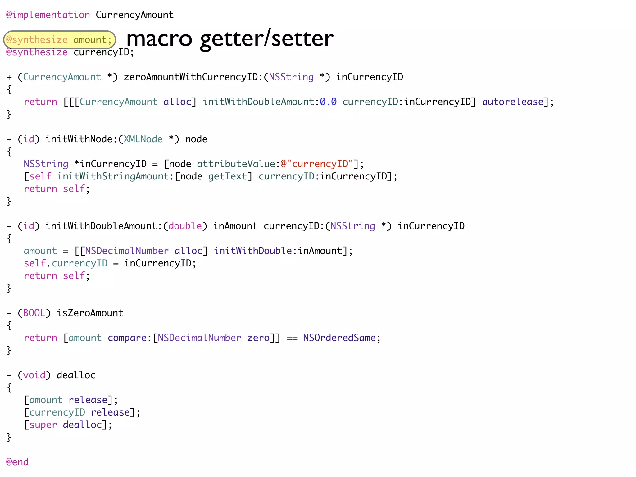 @implementation CurrencyAmount

@synthesize amount;  macro getter/setter
@synthesize currencyID;

+ (CurrencyAmount *) zeroAmountWithCurrencyID:(NSString *) inCurrencyID
{
	 return [[[CurrencyAmount alloc] initWithDoubleAmount:0.0 currencyID:inCurrencyID] autorelease];
}

- (id) initWithNode:(XMLNode *) node
{
	 NSString *inCurrencyID = [node attributeValue:@"currencyID"];
	 [self initWithStringAmount:[node getText] currencyID:inCurrencyID];
	 return self;
}

- (id) initWithDoubleAmount:(double) inAmount currencyID:(NSString *) inCurrencyID
{
	 amount = [[NSDecimalNumber alloc] initWithDouble:inAmount];
	 self.currencyID = inCurrencyID;
	 return self;
}

- (BOOL) isZeroAmount
{
	 return [amount compare:[NSDecimalNumber zero]] == NSOrderedSame;
}

- (void) dealloc
{
	 [amount release];
	 [currencyID release];
	 [super dealloc];
}

@end
 