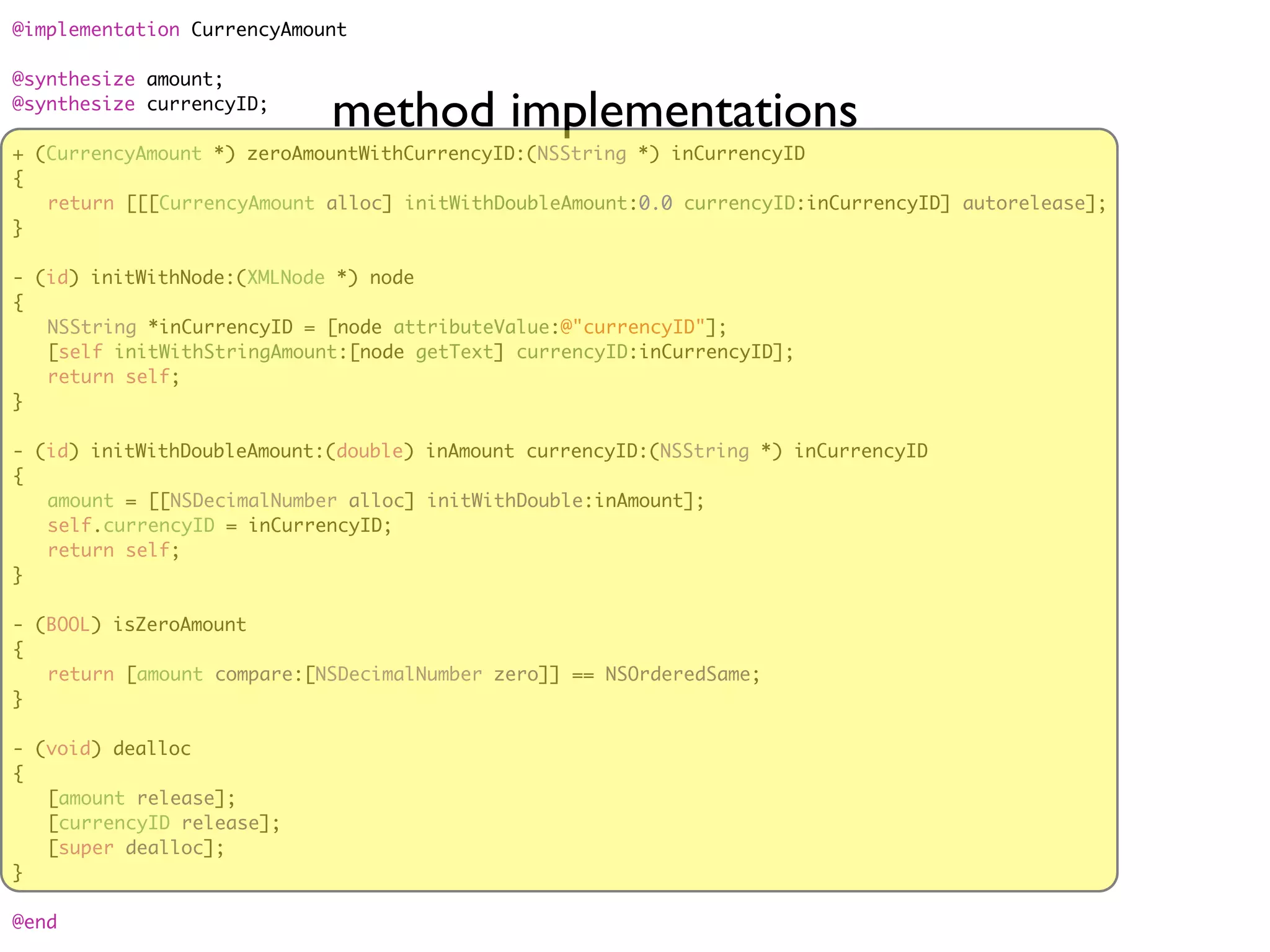 @implementation CurrencyAmount

@synthesize amount;
@synthesize currencyID;
                            method implementations
+ (CurrencyAmount *) zeroAmountWithCurrencyID:(NSString *) inCurrencyID
{
	 return [[[CurrencyAmount alloc] initWithDoubleAmount:0.0 currencyID:inCurrencyID] autorelease];
}

- (id) initWithNode:(XMLNode *) node
{
	 NSString *inCurrencyID = [node attributeValue:@"currencyID"];
	 [self initWithStringAmount:[node getText] currencyID:inCurrencyID];
	 return self;
}

- (id) initWithDoubleAmount:(double) inAmount currencyID:(NSString *) inCurrencyID
{
	 amount = [[NSDecimalNumber alloc] initWithDouble:inAmount];
	 self.currencyID = inCurrencyID;
	 return self;
}

- (BOOL) isZeroAmount
{
	 return [amount compare:[NSDecimalNumber zero]] == NSOrderedSame;
}

- (void) dealloc
{
	 [amount release];
	 [currencyID release];
	 [super dealloc];
}

@end
 