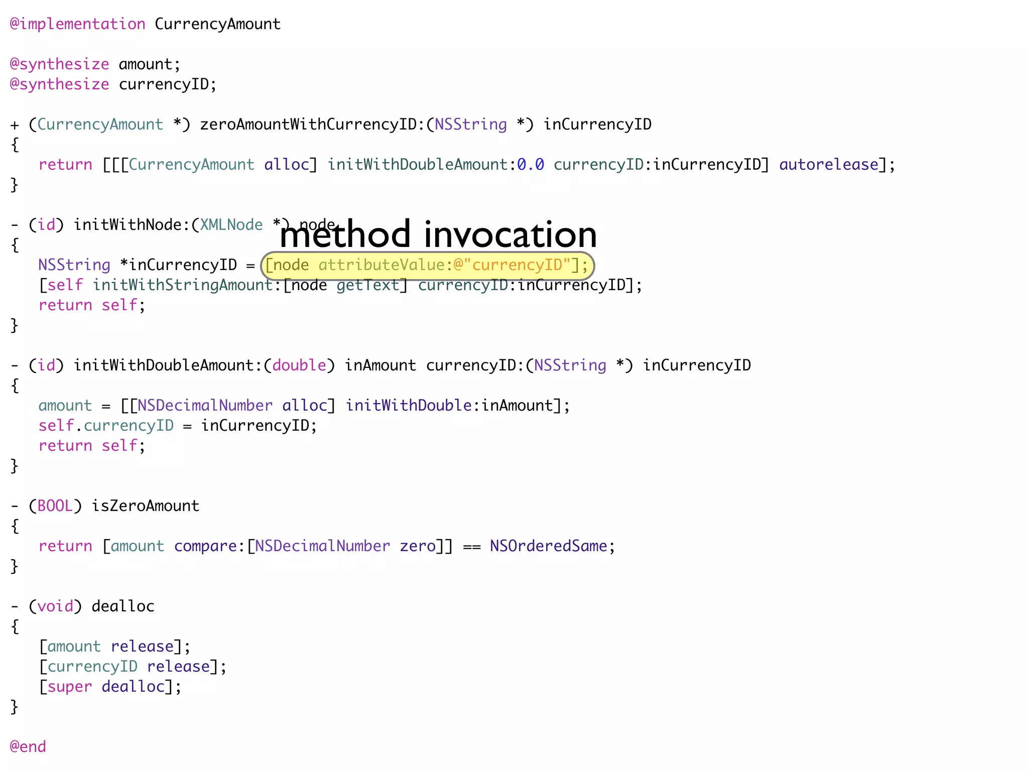 @implementation CurrencyAmount

@synthesize amount;
@synthesize currencyID;

+ (CurrencyAmount *) zeroAmountWithCurrencyID:(NSString *) inCurrencyID
{
	 return [[[CurrencyAmount alloc] initWithDoubleAmount:0.0 currencyID:inCurrencyID] autorelease];
}


                             method invocation
- (id) initWithNode:(XMLNode *) node
{
	 NSString *inCurrencyID = [node attributeValue:@"currencyID"];
	 [self initWithStringAmount:[node getText] currencyID:inCurrencyID];
	 return self;
}

- (id) initWithDoubleAmount:(double) inAmount currencyID:(NSString *) inCurrencyID
{
	 amount = [[NSDecimalNumber alloc] initWithDouble:inAmount];
	 self.currencyID = inCurrencyID;
	 return self;
}

- (BOOL) isZeroAmount
{
	 return [amount compare:[NSDecimalNumber zero]] == NSOrderedSame;
}

- (void) dealloc
{
	 [amount release];
	 [currencyID release];
	 [super dealloc];
}

@end
 