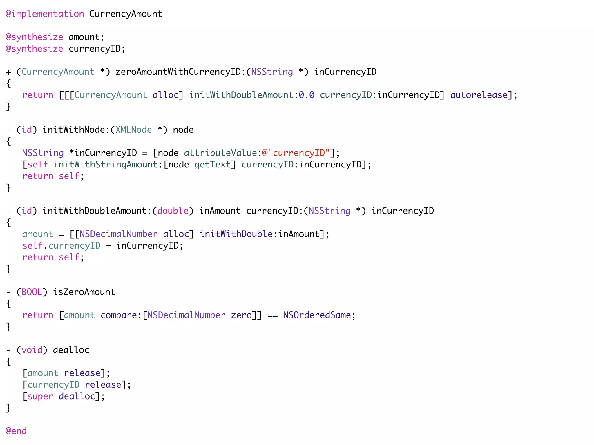 @implementation CurrencyAmount

@synthesize amount;
@synthesize currencyID;

+ (CurrencyAmount *) zeroAmountWithCurrencyID:(NSString *) inCurrencyID
{
	 return [[[CurrencyAmount alloc] initWithDoubleAmount:0.0 currencyID:inCurrencyID] autorelease];
}

- (id) initWithNode:(XMLNode *) node
{
	 NSString *inCurrencyID = [node attributeValue:@"currencyID"];
	 [self initWithStringAmount:[node getText] currencyID:inCurrencyID];
	 return self;
}

- (id) initWithDoubleAmount:(double) inAmount currencyID:(NSString *) inCurrencyID
{
	 amount = [[NSDecimalNumber alloc] initWithDouble:inAmount];
	 self.currencyID = inCurrencyID;
	 return self;
}

- (BOOL) isZeroAmount
{
	 return [amount compare:[NSDecimalNumber zero]] == NSOrderedSame;
}

- (void) dealloc
{
	 [amount release];
	 [currencyID release];
	 [super dealloc];
}

@end
 