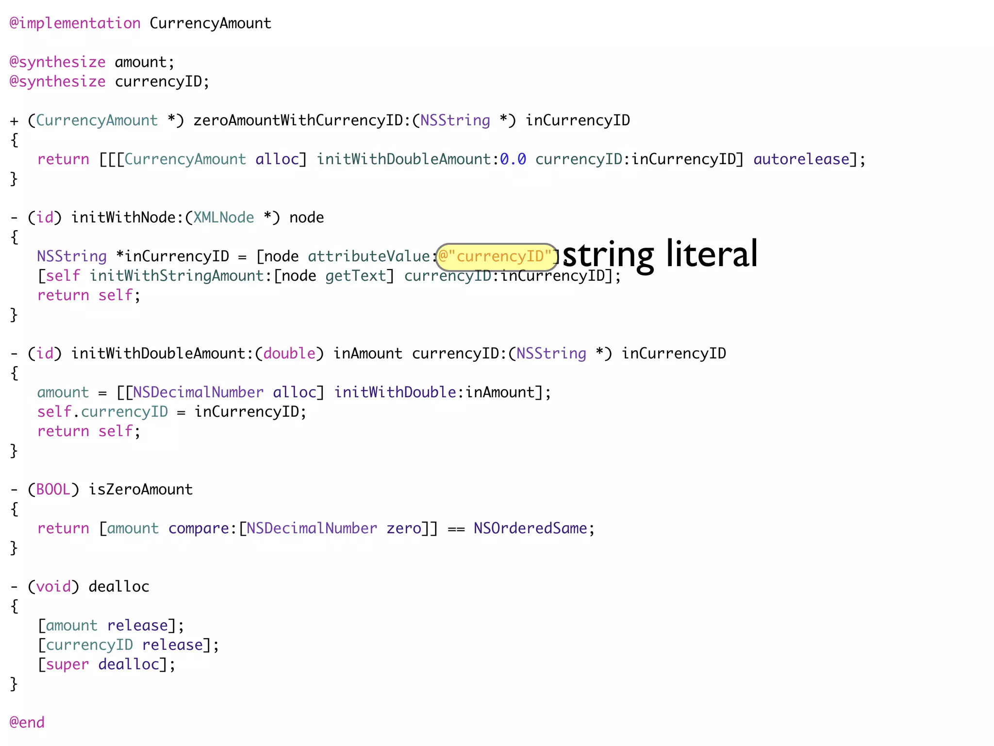 @implementation CurrencyAmount

@synthesize amount;
@synthesize currencyID;

+ (CurrencyAmount *) zeroAmountWithCurrencyID:(NSString *) inCurrencyID
{
	 return [[[CurrencyAmount alloc] initWithDoubleAmount:0.0 currencyID:inCurrencyID] autorelease];
}

- (id) initWithNode:(XMLNode *) node
{
	 NSString *inCurrencyID = [node attributeValue:@"currencyID"];string literal
	 [self initWithStringAmount:[node getText] currencyID:inCurrencyID];
	 return self;
}

- (id) initWithDoubleAmount:(double) inAmount currencyID:(NSString *) inCurrencyID
{
	 amount = [[NSDecimalNumber alloc] initWithDouble:inAmount];
	 self.currencyID = inCurrencyID;
	 return self;
}

- (BOOL) isZeroAmount
{
	 return [amount compare:[NSDecimalNumber zero]] == NSOrderedSame;
}

- (void) dealloc
{
	 [amount release];
	 [currencyID release];
	 [super dealloc];
}

@end
 