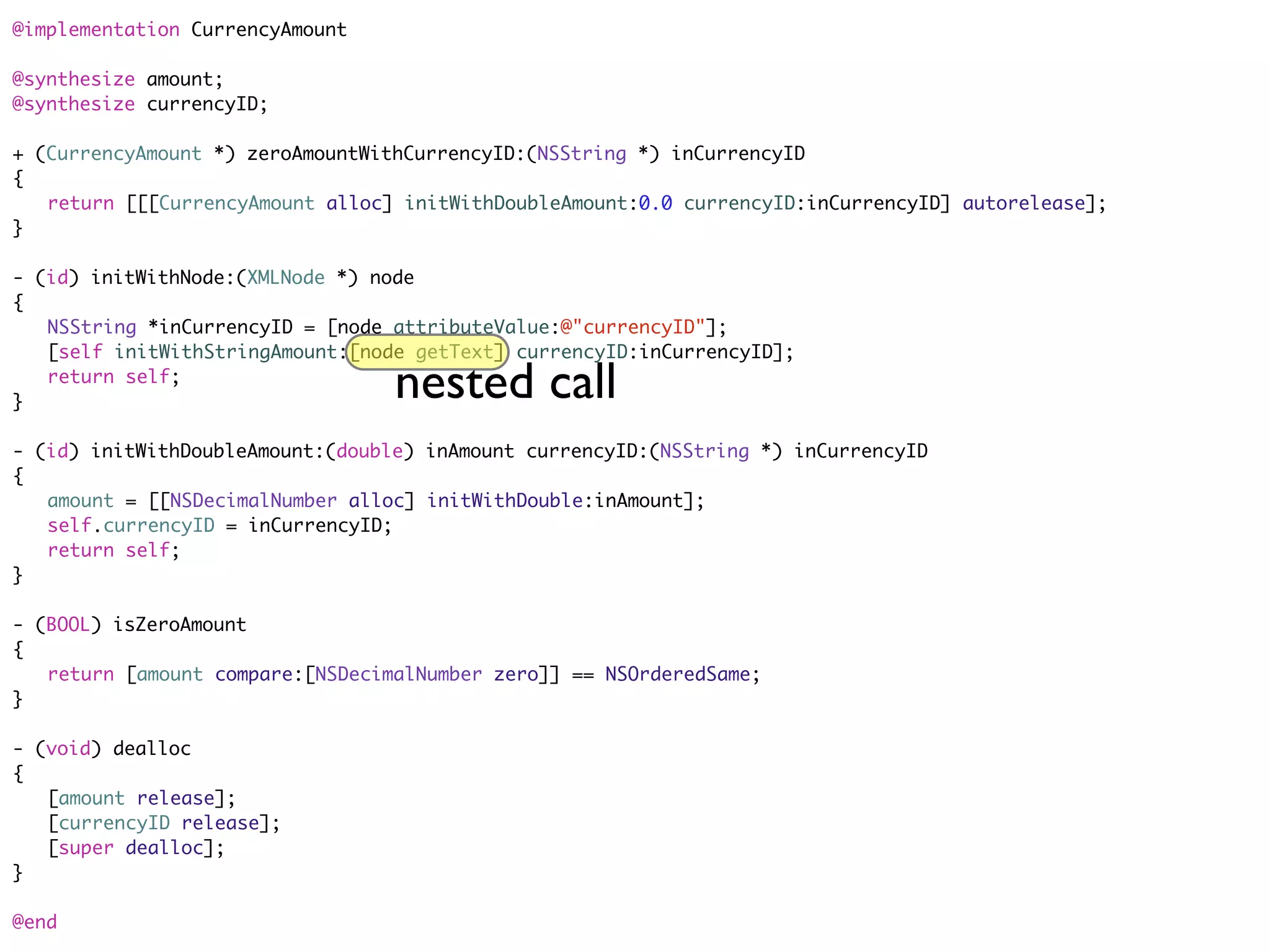 @implementation CurrencyAmount

@synthesize amount;
@synthesize currencyID;

+ (CurrencyAmount *) zeroAmountWithCurrencyID:(NSString *) inCurrencyID
{
	 return [[[CurrencyAmount alloc] initWithDoubleAmount:0.0 currencyID:inCurrencyID] autorelease];
}

- (id) initWithNode:(XMLNode *) node
{
	 NSString *inCurrencyID = [node attributeValue:@"currencyID"];
	 [self initWithStringAmount:[node getText] currencyID:inCurrencyID];
	 return self;
}
                                  nested call
- (id) initWithDoubleAmount:(double) inAmount currencyID:(NSString *) inCurrencyID
{
	 amount = [[NSDecimalNumber alloc] initWithDouble:inAmount];
	 self.currencyID = inCurrencyID;
	 return self;
}

- (BOOL) isZeroAmount
{
	 return [amount compare:[NSDecimalNumber zero]] == NSOrderedSame;
}

- (void) dealloc
{
	 [amount release];
	 [currencyID release];
	 [super dealloc];
}

@end
 
