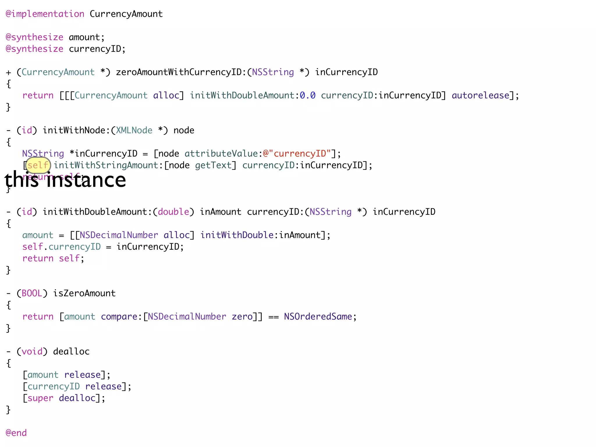 @implementation CurrencyAmount

@synthesize amount;
@synthesize currencyID;

+ (CurrencyAmount *) zeroAmountWithCurrencyID:(NSString *) inCurrencyID
{
	 return [[[CurrencyAmount alloc] initWithDoubleAmount:0.0 currencyID:inCurrencyID] autorelease];
}

- (id) initWithNode:(XMLNode *) node
{
	 NSString *inCurrencyID = [node attributeValue:@"currencyID"];
	 [self initWithStringAmount:[node getText] currencyID:inCurrencyID];

this instance
	 return self;
}

- (id) initWithDoubleAmount:(double) inAmount currencyID:(NSString *) inCurrencyID
{
	 amount = [[NSDecimalNumber alloc] initWithDouble:inAmount];
	 self.currencyID = inCurrencyID;
	 return self;
}

- (BOOL) isZeroAmount
{
	 return [amount compare:[NSDecimalNumber zero]] == NSOrderedSame;
}

- (void) dealloc
{
	 [amount release];
	 [currencyID release];
	 [super dealloc];
}

@end
 