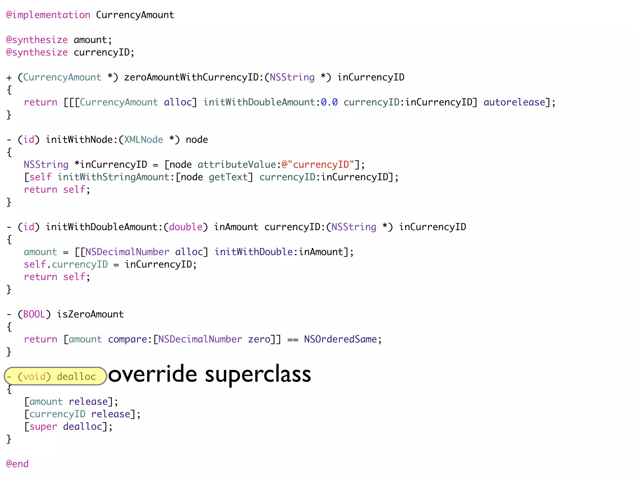 @implementation CurrencyAmount

@synthesize amount;
@synthesize currencyID;

+ (CurrencyAmount *) zeroAmountWithCurrencyID:(NSString *) inCurrencyID
{
	 return [[[CurrencyAmount alloc] initWithDoubleAmount:0.0 currencyID:inCurrencyID] autorelease];
}

- (id) initWithNode:(XMLNode *) node
{
	 NSString *inCurrencyID = [node attributeValue:@"currencyID"];
	 [self initWithStringAmount:[node getText] currencyID:inCurrencyID];
	 return self;
}

- (id) initWithDoubleAmount:(double) inAmount currencyID:(NSString *) inCurrencyID
{
	 amount = [[NSDecimalNumber alloc] initWithDouble:inAmount];
	 self.currencyID = inCurrencyID;
	 return self;
}

- (BOOL) isZeroAmount
{
	 return [amount compare:[NSDecimalNumber zero]] == NSOrderedSame;
}

- (void) dealloc
{
                  override superclass
	 [amount release];
	 [currencyID release];
	 [super dealloc];
}

@end
 