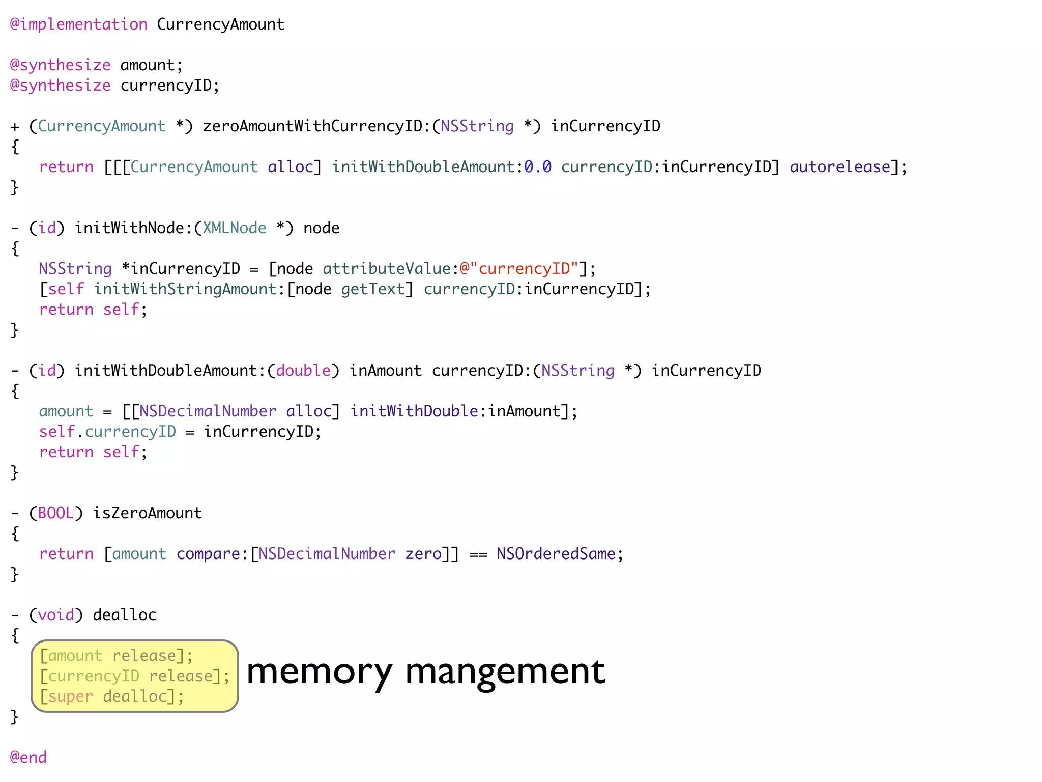 @implementation CurrencyAmount

@synthesize amount;
@synthesize currencyID;

+ (CurrencyAmount *) zeroAmountWithCurrencyID:(NSString *) inCurrencyID
{
	 return [[[CurrencyAmount alloc] initWithDoubleAmount:0.0 currencyID:inCurrencyID] autorelease];
}

- (id) initWithNode:(XMLNode *) node
{
	 NSString *inCurrencyID = [node attributeValue:@"currencyID"];
	 [self initWithStringAmount:[node getText] currencyID:inCurrencyID];
	 return self;
}

- (id) initWithDoubleAmount:(double) inAmount currencyID:(NSString *) inCurrencyID
{
	 amount = [[NSDecimalNumber alloc] initWithDouble:inAmount];
	 self.currencyID = inCurrencyID;
	 return self;
}

- (BOOL) isZeroAmount
{
	 return [amount compare:[NSDecimalNumber zero]] == NSOrderedSame;
}

- (void) dealloc
{

                          memory mangement
	 [amount release];
	 [currencyID release];
	 [super dealloc];
}

@end
 