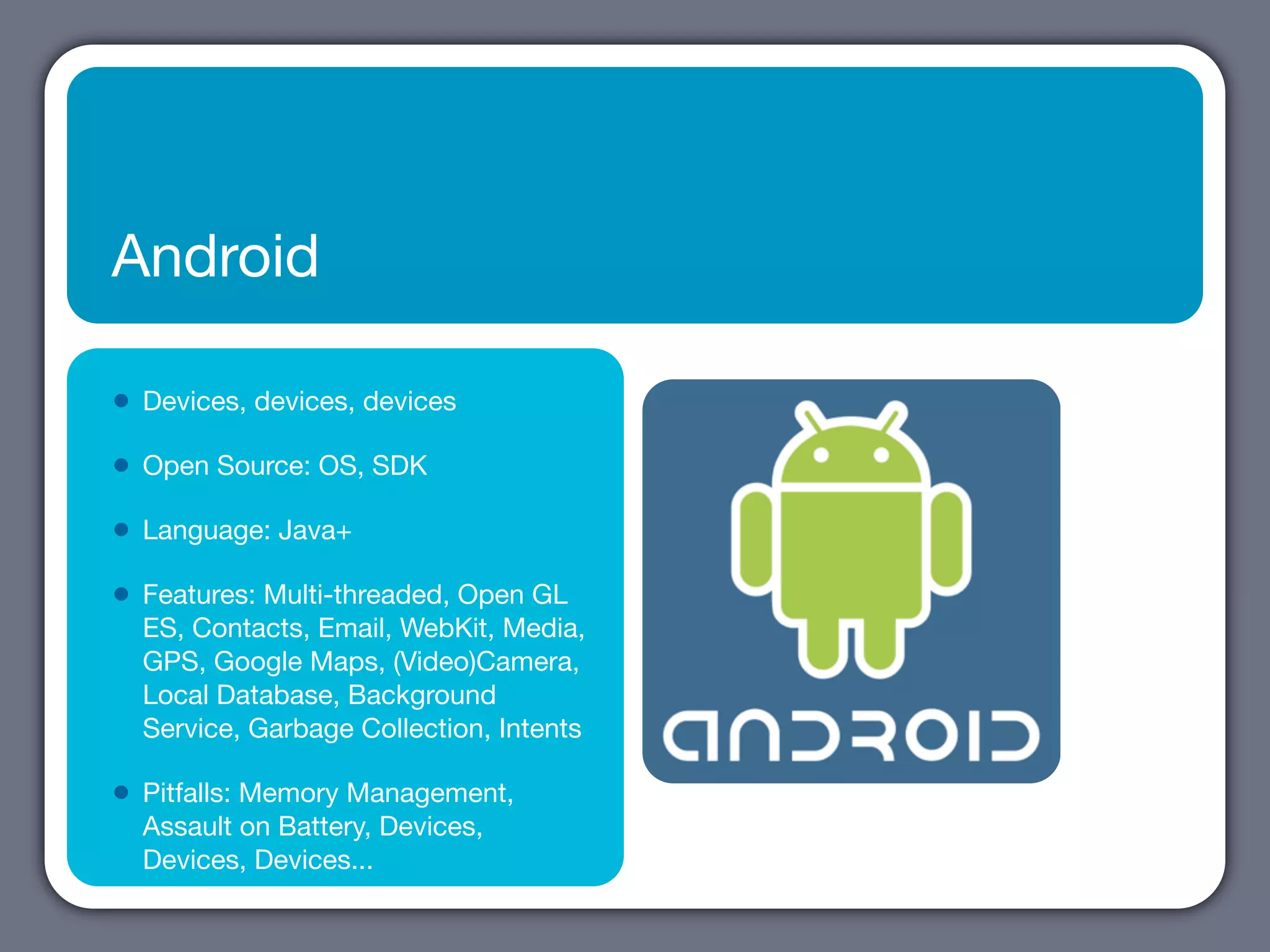 Android

•   Devices, devices, devices

•   Open Source: OS, SDK

•   Language: Java+

•   Features: Multi-threaded, Open GL
    ES, Contacts, Email, WebKit, Media,
    GPS, Google Maps, (Video)Camera,
    Local Database, Background
    Service, Garbage Collection, Intents

•   Pitfalls: Memory Management,
    Assault on Battery, Devices,
    Devices, Devices...
 