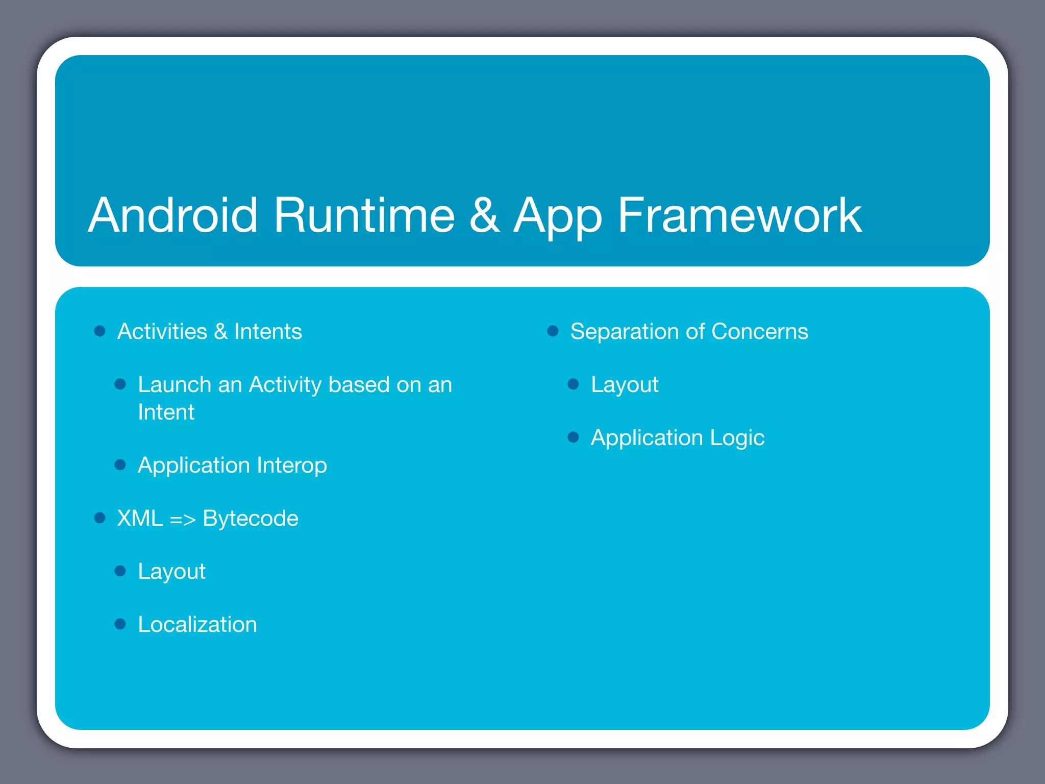 Android Runtime & App Framework

•   Activities & Intents                 •   Separation of Concerns

    •   Launch an Activity based on an       •   Layout
        Intent
                                             •   Application Logic
    •   Application Interop

•   XML => Bytecode

    •   Layout

    •   Localization
 