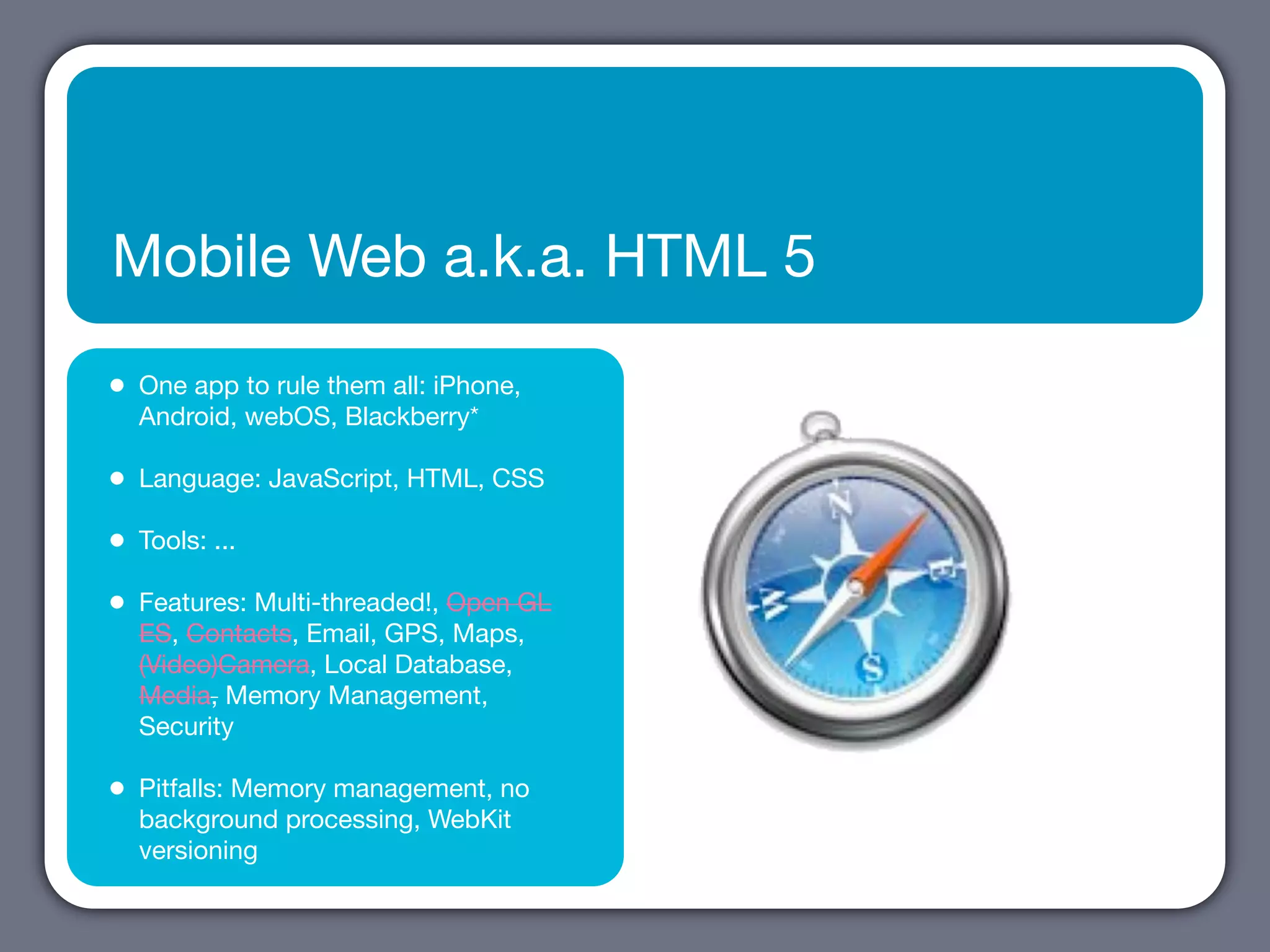 Mobile Web a.k.a. HTML 5

•   One app to rule them all: iPhone,
    Android, webOS, Blackberry*

•   Language: JavaScript, HTML, CSS

•   Tools: ...

•   Features: Multi-threaded!, Open GL
    ES, Contacts, Email, GPS, Maps,
    (Video)Camera, Local Database,
    Media, Memory Management,
    Security

•   Pitfalls: Memory management, no
    background processing, WebKit
    versioning
 