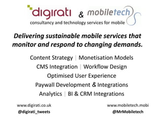    &consultancy and technology services for mobileDelivering sustainable mobile services that monitor and respond to changing demands. Content Strategy | Monetisation Models CMS Integration | Workflow Design  Optimised User Experience Paywall Development & Integrations Analytics | BI & CRM Integrations www.digirati.co.uk @digirati_tweets www.mobiletech.mobi @MrMobiletech 