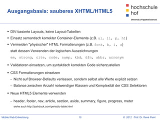 Ausgangsbasis: sauberes XHTML/HTML5


     DIV-basierte Layouts, keine Layout-Tabellen
     Einsatz semantisch korrekter Container-Elemente (z.B. ul, li, p, h1)
     Vermeiden "physischer" HTML Formatierungen (z.B. font, b, i, u)
       statt dessen Verwenden der logischen Auszeichnungen
       em, strong, cite, code, samp, kbd, dfn, abbr, acronym

     Validatoren einsetzen, um syntaktisch korrekten Code sicherzustellen

     CSS Formatierungen einsetzen
       - Nicht auf Browser-Defaults verlassen, sondern selbst alle Werte explizit setzen
       - Balance zwischen Anzahl notwendiger Klassen und Komplexität der CSS Selektoren

     Neue HTML5 Elemente verwenden

       - header, footer, nav, article, section, aside, summary, figure, progress, meter
         siehe auch http://joshduck.com/periodic-table.html



Mobile Web-Entwicklung                                        10                © 2012 Prof. Dr. René Peinl
 