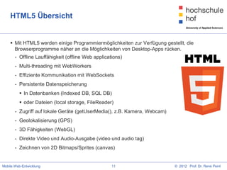 HTML5 Übersicht


     Mit HTML5 werden einige Programmiermöglichkeiten zur Verfügung gestellt, die
      Browserprogramme näher an die Möglichkeiten von Desktop-Apps rücken.
       - Offline Lauffähigkeit (offline Web applications)
       - Multi-threading mit WebWorkers
       - Effiziente Kommunikation mit WebSockets
       - Persistente Datenspeicherung
          In Datenbanken (Indexed DB, SQL DB)
          oder Dateien (local storage, FileReader)
       - Zugriff auf lokale Geräte (getUserMedia(), z.B. Kamera, Webcam)
       - Geolokalisierung (GPS)
       - 3D Fähigkeiten (WebGL)
       - Direkte Video und Audio-Ausgabe (video und audio tag)
       - Zeichnen von 2D Bitmaps/Sprites (canvas)


Mobile Web-Entwicklung                              11                     © 2012 Prof. Dr. René Peinl
 