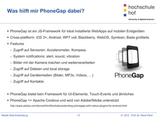 Was hilft mir PhoneGap dabei?


     PhoneGap ist ein JS-Framework für lokal installierte WebApps auf mobilen Endgeräten
     Cross-plattform: iOS 3+, Android, WP7 voll, Blackberry, WebOS, Symbian, Bada großteils
     Features
       - Zugriff auf Sensoren: Accelerometer, Kompass
       - System notifications: alert, sound, vibration
       - Bilder mit der Kamera machen und weiterverarbeiten
       - Zugriff auf Dateien und local storage
       - Zugriff auf Gerätemedien (Bilder, MP3s, Videos, …)
       - Zugriff auf Kontakte


     PhoneGap bietet kein Framework für UI-Elemente, Touch-Events und ähnliches
     PhoneGap => Apache Cordova und wird von Adobe/Nitobe unterstützt
       http://www.adobe.com/devnet/html5/articles/extending-phonegap-with-native-plugins-for-android.html


Mobile Web-Entwicklung                                         13                                  © 2012 Prof. Dr. René Peinl
 