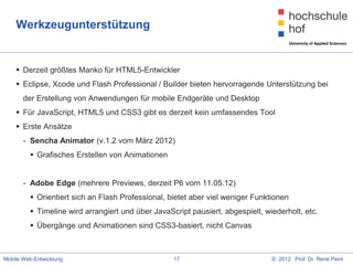 Werkzeugunterstützung


     Derzeit größtes Manko für HTML5-Entwickler
     Eclipse, Xcode und Flash Professional / Builder bieten hervorragende Unterstützung bei
       der Erstellung von Anwendungen für mobile Endgeräte und Desktop
     Für JavaScript, HTML5 und CSS3 gibt es derzeit kein umfassendes Tool
     Erste Ansätze
       - Sencha Animator (v.1.2 vom März 2012)
          Grafisches Erstellen von Animationen


       - Adobe Edge (mehrere Previews, derzeit P6 vom 11.05.12)
          Orientiert sich an Flash Professional, bietet aber viel weniger Funktionen
          Timeline wird arrangiert und über JavaScript pausiert, abgespielt, wiederholt, etc.
          Übergänge und Animationen sind CSS3-basiert, nicht Canvas



Mobile Web-Entwicklung                             17                           © 2012 Prof. Dr. René Peinl
 